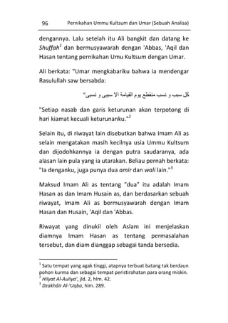 96

Pernikahan Ummu Kultsum dan Umar (Sebuah Analisa)

dengannya. Lalu setelah itu Ali bangkit dan datang ke
Shuffah1 dan bermusyawarah dengan 'Abbas, 'Aqil dan
Hasan tentang pernikahan Umu Kultsum dengan Umar.
Ali berkata: "Umar mengkabariku bahwa ia mendengar
Rasulullah saw bersabda:
"‫کل سبب و نسب منقطع يوم القيامة اال سببی و نسبی‬
"Setiap nasab dan garis keturunan akan terpotong di
hari kiamat kecuali keturunanku."2
Selain itu, di riwayat lain disebutkan bahwa Imam Ali as
selain mengatakan masih kecilnya usia Ummu Kultsum
dan dijodohkannya ia dengan putra saudaranya, ada
alasan lain pula yang ia utarakan. Beliau pernah berkata:
"Ia denganku, juga punya dua amir dan wali lain."3
Maksud Imam Ali as tentang "dua" itu adalah Imam
Hasan as dan Imam Husain as, dan berdasarkan sebuah
riwayat, Imam Ali as bermusyawarah dengan Imam
Hasan dan Husain, 'Aqil dan 'Abbas.
Riwayat yang dinukil oleh Aslam ini menjelaskan
diamnya Imam Hasan as tentang permasalahan
tersebut, dan diam dianggap sebagai tanda bersedia.
1

Satu tempat yang agak tinggi, atapnya terbuat batang tak berdaun
pohon kurma dan sebagai tempat peristirahatan para orang miskin.
2
Hilyat Al-Auliya', jld. 2, hlm. 42.
3
Dzakhâir Al-'Uqba, hlm. 289.

 