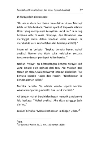Pernikahan Ummu Kultsum dan Umar (Sebuah Analisa)

97

Di riwayat lain disebutkan:
"Husain as diam dan Hasan memulai berbicara. Memuji
Allah swt lalu berkata: "Wahai ayahku! Siapakah setelah
Umar yang mempunyai kelayakan untuk ini? Ia sering
bersama nabi di masa hidupnya, dan Rasulullah saw
meninggal dunia dalam keadaan ridha atasnya. Ia
menduduki kursi kekhalifahan dan bersikap adil (!!)."
Imam Ali as berkata: "Engkau berkata benar, wahai
anakku! Namun aku tidak suka melakukan sesuatu
tanpa mendengar pendapat kalian berdua."1
Namun riwayat itu bertentangan dengan riwayat lain
yang dinukil oleh Baihaqi dari Ibnu Abi Malikah dari
Hasan bin Hasan. Dalam riwayat tersebut dijelaskan: "Ali
berkata kepada Hasan dan Husain: "Nikahkanlah ia
dengan paman kalian."
Mereka berkata: "Ia adalah wanita seperti wanitawanita lainnya yang memiliki hak untuk memilih."
Ali dengan marah berdiri dan hasan menarik pakaiannya
lalu berkata: "Wahai ayahku! Aku tidak sanggup jauh
darimu."
Lalu Ali berkata: "Maka nikahkanlah ia dengan Umar."2

1
2

Ibid.
Al-Sunan Al-Kubra, jld. 7, hlm. 185 nomor 13660.

 