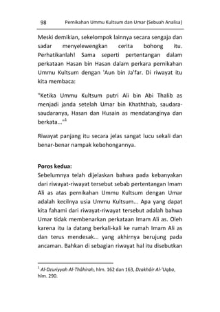 98

Pernikahan Ummu Kultsum dan Umar (Sebuah Analisa)

Meski demikian, sekelompok lainnya secara sengaja dan
sadar
menyelewengkan
cerita
bohong
itu.
Perhatikanlah! Sama seperti pertentangan dalam
perkataan Hasan bin Hasan dalam perkara pernikahan
Ummu Kultsum dengan 'Aun bin Ja'far. Di riwayat itu
kita membaca:
"Ketika Ummu Kultsum putri Ali bin Abi Thalib as
menjadi janda setelah Umar bin Khaththab, saudarasaudaranya, Hasan dan Husain as mendatanginya dan
berkata..."1
Riwayat panjang itu secara jelas sangat lucu sekali dan
benar-benar nampak kebohongannya.
Poros kedua:
Sebelumnya telah dijelaskan bahwa pada kebanyakan
dari riwayat-riwayat tersebut sebab pertentangan Imam
Ali as atas pernikahan Ummu Kultsum dengan Umar
adalah kecilnya usia Ummu Kultsum... Apa yang dapat
kita fahami dari riwayat-riwayat tersebut adalah bahwa
Umar tidak membenarkan perkataan Imam Ali as. Oleh
karena itu ia datang berkali-kali ke rumah Imam Ali as
dan terus mendesak... yang akhirnya berujung pada
ancaman. Bahkan di sebagian riwayat hal itu disebutkan

1

Al-Dzuriyyah Al-Thâhirah, hlm. 162 dan 163, Dzakhâir Al-'Uqba,
hlm. 290.

 