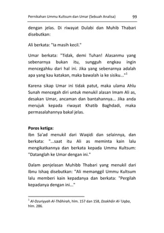 Pernikahan Ummu Kultsum dan Umar (Sebuah Analisa)

99

dengan jelas. Di riwayat Dulabi dan Muhib Thabari
disebutkan:
Ali berkata: "Ia masih kecil."
Umar berkata: "Tidak, demi Tuhan! Alasanmu yang
sebenarnya bukan itu, sungguh engkau ingin
mencegahku dari hal ini. Jika yang sebenarnya adalah
apa yang kau katakan, maka bawalah ia ke sisiku..."1
Karena sikap Umar ini tidak patut, maka ulama Ahlu
Sunah mencegah diri untuk menukil alasan Imam Ali as,
desakan Umar, ancaman dan bantahannya... Jika anda
merujuk kepada riwayat Khatib Baghdadi, maka
permasalahannya bakal jelas.
Poros ketiga:
Ibn Sa'ad menukil dari Waqidi dan selainnya, dan
berkata: "...saat itu Ali as meminta kain lalu
mengikatkannya dan berkata kepada Ummu Kultsum:
"Datanglah ke Umar dengan ini."
Dalam penjelasan Muhibb Thabari yang menukil dari
Ibnu Ishaq disebutkan: "Ali memanggil Ummu Kultsum
lalu memberi kain kepadanya dan berkata: "Pergilah
kepadanya dengan ini..."
1

Al-Dzuriyyah Al-Thâhirah, hlm. 157 dan 158, Dzakhâir Al-'Uqba,
hlm. 286.

 