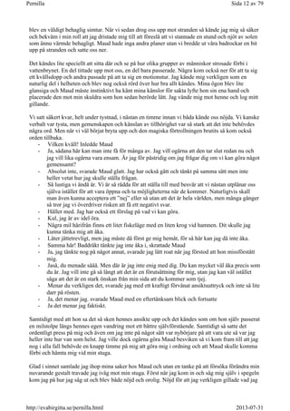 blev en väldigt behaglig simtur. När vi sedan drog oss upp mot stranden så kände jag mig så säker
och bekväm i min roll att jag dristade mig till att föreslå att vi stannade en stund och njöt av solen
som ännu värmde behagligt. Maud hade inga andra planer utan vi bredde ut våra badrockar en bit
upp på stranden och satte oss ner.
Det kändes lite speciellt att sitta där och se på hur olika grupper av människor strosade förbi i
vattenbrynet. En del tittade upp mot oss, en del bara passerade. Några kom också ner för att ta sig
ett kvällsdopp och andra passade på att ta sig en motionstur. Jag kände mig verkligen som en
naturlig del i helheten och blev nog också rörd över hur bra allt kändes. Mina ögon blev lite
glansiga och Maud måste instinktivt ha känt mina känslor för sakta lyfte hon sin ena hand och
placerade den mot min skuldra som hon sedan berörde lätt. Jag vände mig mot henne och log mitt
gillande.
Vi satt säkert kvar, helt under tystnad, i nästan en timme innan vi båda kände oss nöjda. Vi kanske
verbalt var tysta, men gemenskapen och känslan av tillhörighet var så stark att det inte behövdes
några ord. Men när vi väl börjat bryta upp och den magiska förtrollningen brutits så kom också
orden tillbaka.
- Vilken kväll! Inledde Maud
- Ja, sådana här kan man inte få för många av. Jag vill ogärna att den tar slut redan nu och
jag vill lika ogärna vara ensam. Är jag för påstridig om jag frågar dig om vi kan göra något
gemensamt?
- Absolut inte, svarade Maud glatt. Jag har också gått och tänkt på samma sätt men inte
heller vetat hur jag skulle ställa frågan.
- Så lustiga vi ändå är. Vi är så rädda för att ställa till med besvär att vi nästan utplånar oss
själva istället för att vara öppna och ta möjligheterna när de kommer. Naturligtvis skall
man även kunna acceptera ett ”nej” eller så utan att det är hela världen, men många gånger
så tror jag vi överdriver risken att få ett negativt svar.
- Håller med. Jag har också ett förslag på vad vi kan göra.
- Kul, jag är av idel öra.
- Några mil härifrån finns ett litet fiskeläge med en liten krog vid hamnen. Dit skulle jag
kunna tänka mig att åka.
- Låter jättetrevligt, men jag måste då först ge mig hemåt, för så här kan jag då inte åka.
- Samma här! Baddräkt tänkte jag inte åka i, skrattade Maud
- Ja, jag tänkte nog på något annat, svarade jag lätt roat när jag förstod att hon missförstått
mig.
- Jaså, du menade sååå. Men där är jag inte enig med dig. Du kan mycket väl åka precis som
du är. Jag vill inte gå så långt att det är en förutsättning för mig, utan jag kan väl istället
säga att det är en stark önskan från min sida att du kommer som tjej.
- Menar du verkligen det, svarade jag med ett kraftigt förvånat ansiktsuttryck och inte så lite
darr på rösten.
- Ja, det menar jag. svarade Maud med en eftertänksam blick och fortsatte
- Ja det menar jag faktiskt.
Samtidigt med att hon sa det så sken hennes ansikte upp och det kändes som om hon själv passerat
en milstolpe längs hennes egen vandring mot ett bättre självförstående. Samtidigt så satte det
ordentligt press på mig och även om jag inte på något sätt var nybörjare på att vara ute så var jag
heller inte hur van som helst. Jag ville dock ogärna göra Maud besviken så vi kom fram till att jag
nog i alla fall behövde en knapp timme på mig att göra mig i ordning och att Maud skulle komma
förbi och hämta mig vid min stuga.
Glad i sinnet samlade jag ihop mina saker hos Maud och utan en tanke på att försöka förändra min
nuvarande gestalt travade jag iväg mot min stuga. Först när jag kom in och såg mig själv i spegeln
kom jag på hur jag såg ut och blev både nöjd och orolig. Nöjd för att jag verkligen gillade vad jag
Sida 12 av 79Pernilla
2013-07-31http://evabirgitta.se/pernilla.html
 