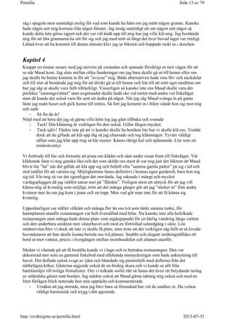 såg i spegeln men samtidigt orolig för vad som kunde ha hänt om jag mött någon granne. Kanske
hade några sett mig komma från något fönster. Jag insåg samtidigt att om någon sett något så
kunde detta inte göras ogjort och det var väl ändå upp till mig hur jag ville klä mig. Jag bestämde
mig för att låta grannarna ha sitt för sig och jag med mitt så långt det över huvud taget var rimligt.
Lättad över att ha kommit till denna slutsats klev jag ur bikinin och hoppade raskt in i duschen.
Kapitel 4
Knappt en timme senare stod jag nervöst på verandan och spanade försiktigt ut mot vägen för att
se när Maud kom. Jag slets mellan olika funderingar om jag bara skulle gå ut till henne eller om
jag skulle be henne komma in för att ”avsyna” mig. Båda alternativen hade sina för- och nackdelar
och till slut så bestämde jag mig för att direkt gå ut till henne och lita till att mitt eget omdöme om
hur jag såg ut skulle vara fullt tillräckligt. Visserligen så kanske inte ens Maud skulle vara det
perfekta ”sanningsvittnet” utan avgörandet skulle ändå ske vid mötet med andra vid fiskeläget
men då kunde det också vara för sent att ändra på något. När jag såg Maud svänga in på gatan
låste jag raskt huset och gick henne till mötes. Så fort jag kommit in i bilen vände hon sig mot mig
och sade
- Så fin du är!
Nöjd med att höra det jag så gärna ville höra log jag glatt tillbaka och svarade
- Tack! Din klänning är verkligen fin den också. Gillar färgen mycket.
- Tack själv! Tänkte inte på att vi kanske skulle ha bestämt lite hur vi skulle klä oss. Trodde
dock att du gillade att klä upp dig så jag chansade och tog klänningen. Tyvärr väldigt
sällan som jag klär upp mig så här numer. Känns riktigt kul och spännande. Lite som ett
tonårsäventyr.
Vi fnittrade till lite och fortsatte att prata om kläder och sånt under resan fram till fiskeläget. Vår
klädsmak fann vi nog ganska lika och det som skilde oss mest åt var nog just det faktum att Maud
blivit lite ”lat” när det gällde att klä upp sig och behöll ofta ”samma gamla paltor” på sig i tid och
otid istället för att variera sig. Möjligheterna fanns definitivt i hennes egen garderob, bara hon tog
sig tid. För mig så var det egentligen det omvända. Jag saknade i mångt och mycket
vardagsplaggen då jag istället satsat mer på ”flärden”. Troligen mest ett uttryck för att jag vill
känna mig så kvinnlig som möjligt, trots att det många gånger gör att jag ”sticker ut” från andra
kvinnor mer än om jag kom i jeans och en topp. Men vad gör man inte för att få känna sig
kvinnlig.
Uppenbarligen var stället välkänt och många fler än oss två som tänkt samma tanke, för
hamnplanen utanför restaurangen var helt översållad med bilar. Nu kanske inte alla befolkade
restaurangen utan många hade denna plats som utgångspunkt för en härlig vandring längs vattnet
och den underbara utsikten mot västerhavet och med en förtrollad solnedgång i sikte. Lite
smånervösa blev vi dock att inte vi skulle få plats, men trots att det verkligen såg fullt ut så lovade
hovmästaren att han skulle kunna bereda oss två platser. Snabbt och elegant iordningställdes ett
bord ut mot vattnet, precis i övergången mellan inomhusdelen och altanen utanför.
Medan vi väntade på att få beställa kunde vi i lugn och ro betrakta restaurangen. Den var
dekorerad mer som en gammal fiskebod med allehanda utsmyckningar som hade anknytning till
havet. Det doftade också svagt av tjära och blandade sig pietetsfullt med dofterna från det
närbelägna köket. Gästerna utgjorde också de en brokig skara och vi kunde se allt från
barnfamiljer till troliga firmafester. Om vi tolkade sorlet rätt så fanns det även ett betydande inslag
av utländska gäster runt borden. Jag märkte också att Maud gärna iakttog mig också och med en
liten förlägen blick noterade hon min upptäckt och kommenterade
- Ursäkta att jag stirrade, men jag blev bara så förundrad hur väl du smälter in. Du verkar
väldigt harmonisk och trygg i ditt agerande.
Sida 13 av 79Pernilla
2013-07-31http://evabirgitta.se/pernilla.html
 