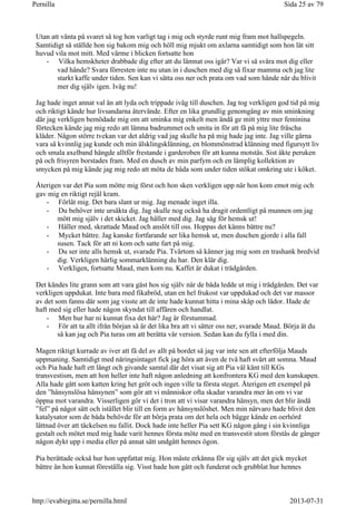 Utan att vänta på svaret så tog hon varligt tag i mig och styrde runt mig fram mot hallspegeln.
Samtidigt så ställde hon sig bakom mig och höll mig mjukt om axlarna samtidigt som hon lät sitt
huvud vila mot mitt. Med värme i blicken fortsatte hon
- Vilka hemskheter drabbade dig efter att du lämnat oss igår? Var vi så svåra mot dig eller
vad hände? Svara förresten inte nu utan in i duschen med dig så fixar mamma och jag lite
starkt kaffe under tiden. Sen kan vi sätta oss ner och prata om vad som hände när du blivit
mer dig själv igen. Iväg nu!
Jag hade inget annat val än att lyda och trippade iväg till duschen. Jag tog verkligen god tid på mig
och riktigt kände hur livsandarna återvände. Efter en lika grundlig genomgång av min sminkning
där jag verkligen bemödade mig om att sminka mig enkelt men ändå ge mitt yttre mer feminina
förtecken kände jag mig redo att lämna badrummet och smita in för att få på mig lite fräscha
kläder. Någon större tvekan var det aldrig vad jag skulle ha på mig hade jag inte. Jag ville gärna
vara så kvinnlig jag kunde och min älsklingsklänning, en blommönstrad klänning med figursytt liv
och smala axelband hängde alltför frestande i garderoben för att kunna motstås. Sist åkte peruken
på och frisyren borstades fram. Med en dusch av min parfym och en lämplig kollektion av
smycken på mig kände jag mig redo att möta de båda som under tiden stökat omkring ute i köket.
Återigen var det Pia som mötte mig först och hon sken verkligen upp när hon kom emot mig och
gav mig en riktigt rejäl kram.
- Förlåt mig. Det bara slant ur mig. Jag menade inget illa.
- Du behöver inte ursäkta dig. Jag skulle nog också ha dragit ordentligt på munnen om jag
mött mig själv i det skicket. Jag håller med dig. Jag såg för hemsk ut!
- Håller med, skrattade Maud och anslöt till oss. Hoppas det känns bättre nu?
- Mycket bättre. Jag kanske fortfarande ser lika hemsk ut, men duschen gjorde i alla fall
susen. Tack för att ni kom och satte fart på mig.
- Du ser inte alls hemsk ut, svarade Pia. Tvärtom så känner jag mig som en trashank bredvid
dig. Verkligen härlig sommarklänning du har. Den klär dig.
- Verkligen, fortsatte Maud, men kom nu. Kaffet är dukat i trädgården.
Det kändes lite grann som att vara gäst hos sig själv när de båda ledde ut mig i trädgården. Det var
verkligen uppdukat. Inte bara med fikabröd, utan en hel frukost var uppdukad och det var massor
av det som fanns där som jag visste att de inte hade kunnat hitta i mina skåp och lådor. Hade de
haft med sig eller hade någon skyndat till affären och handlat.
- Men hur har ni kunnat fixa det här? Jag är förstummad.
- För att ta allt ifrån början så är det lika bra att vi sätter oss ner, svarade Maud. Börja ät du
så kan jag och Pia turas om att berätta vår version. Sedan kan du fylla i med din.
Magen riktigt kurrade av iver att få del av allt på bordet så jag var inte sen att efterfölja Mauds
uppmaning. Samtidigt med näringsintaget fick jag höra att även de två haft svårt att somna. Maud
och Pia hade haft ett långt och givande samtal där det visat sig att Pia väl känt till KGs
transvestism, men att hon heller inte haft någon anledning att konfrontera KG med den kunskapen.
Alla hade gått som katten kring het gröt och ingen ville ta första steget. Återigen ett exempel på
den ”hänsynslösa hänsynen” som gör att vi människor ofta skadar varandra mer än om vi var
öppna mot varandra. Visserligen gör vi det i tron att vi visar varandra hänsyn, men det blir ändå
”fel” på något sätt och istället blir till en form av hänsynslöshet. Men min närvaro hade blivit den
katalysator som de båda behövde för att börja prata om det hela och bägge kände en oerhörd
lättnad över att täckelsen nu fallit. Dock hade inte heller Pia sett KG någon gång i sin kvinnliga
gestalt och mötet med mig hade varit hennes första möte med en transvestit utom förstås de gånger
någon dykt upp i media eller på annat sätt undgått hennes ögon.
Pia berättade också hur hon uppfattat mig. Hon måste erkänna för sig själv att det gick mycket
bättre än hon kunnat föreställa sig. Visst hade hon gått och funderat och grubblat hur hennes
Sida 25 av 79Pernilla
2013-07-31http://evabirgitta.se/pernilla.html
 