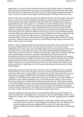 pappa kunde se ut som kvinna och hon hade tom med vid något tillfälle skannat in ett porträtt på
honom och kört det genom datorn och ett ”gör om mig”-program hon hittat där man själv kunde
testa olika frisyrer och andra saker för att hitta en ny stil. Någon riktigt svar på hur han kunnat se
ut gav det dock inte tyckte hon utan pappans manliga drag lyste fortfarande starkt emot henne.
När hon sedan mötte mig så blev det mötet helt oförberett för henne. Hon hade ingen aning om att
jag ens var där så hon var helt oförberedd och kunde utan omsvep berätta nu att hon genast sett
mitt verkliga kön. Samtidigt så kände hon ändå ingen rädsla eller osäkerhet inför mig. Jag var
uppenbarligen hennes mammas gäst och vi verkade ha en trevlig stund tillsammans. Det fanns
alltså inget onaturligt i vårt sätt att vara och insåg också snabbt sambandet med hennes pappa
samtidigt som hennes nyfikenhet väcktes. Däremot hade hon blivit mycket förvånad själv hur
enkelt och naturligt hon frågat om vi båda ville göra henne sällskap ner till stranden för ett dopp.
Först när hon gått in till sig fick hon tankar om vad hon gett sig in på och lite förundrat hade hon
noterat att Maud och jag båda tillsammans försvunnit in i Mauds sovrum. Hennes fantasi hade för
en stund letat sig iväg och hon hade undrat om vi också blivit ett par, men samtidigt slagit
tankarna ur hågen. Fanns inget i Mauds agerande som tydde på något sådant, däremot ett mycket
stort mått av mänsklig värme fanns runt om oss och både Maud och jag nickade instämmande till
hennes analys och log mot varandra.
Mycket av hennes tveksamhet hade sedan försvunnit nere på stranden. Oavsett mitt kön så tyckte
hon att jag verkligen förde mig som en kvinna och att jag visade ett stort mod och en god
tillförsikt när jag, i hennes ögon, utan tvekan både följde med och dessutom gjorde allt som stod i
min makt för att vara så kvinnlig det bara gick. Hon hade också blivit djupt imponerad hur jag
snabbt fixat upp mitt hår på väg ner i vattnet Just dessa detaljer, inklusive min solbränna, hade fått
henne att börja fundera om hon trots allt totalt missbedömt mig och mitt kön. Inom mig
konstaterade jag förvånat att hon uppenbarligen sett mitt försök att sätta upp håret men samtidigt
blev jag mycket glad att hon uppfattat situationen på det sättet. Hennes tveksamhet kring mitt kön
gladde mig dessutom oerhört. Tyckte att det var som en bekräftelse på att allt kanske ändå inte
kunde tas för givet utan min egen inställning och inlevelse i min roll hade stor betydelse för hur
jag blev uppfattad av omgivningen trots att det kanske fanns många incitament på min verkliga
könstillhörighet.
Sedan hade hon inte mycket mer att orda om, utan när vi åter var tillbaka i huset så var jag bara
Pernilla för henne. Det var också lite grann i det skenet som hennes spontana kommentar för en
stund sedan fällts och än en gång bad hon om ursäkt för sitt agerande. Hon tyckte bara att jag sett
för komisk ut. Samtidigt så hade hon blivit förvånad för just då hade hon också sett vem jag
verkligen var. När Maud och hon under nattens diskussioner försökt rett ut vem jag verkligen var
så hade Pia, trots sin färska minnesbild av mig, inte kunnat mana fram bilden av mig som man.
Först när jag stod där på verandan hade hon känt igen mig och insett att vi både setts och pratats
vid vid olika tillfällen under årens lopp. Konstaterandet hade glatt henne oerhört för hon insåg då
att samma förmodligen var fallet även för KG och att han mycket väl hade kunnat visa upp en
mycket trovärdig kvinnlig gestalt. Den känslan tyckte hon kändes som verkligen betydelsefull och
gav henne en bättre bild och positivare inställning till pappans transvestism.
Efter deras utläggning kunde jag berätta om mina grubblerier under natten och allt slutade i ett
allmänt kramkalas där vi egentligen inte sa så mycket mer utan lät våra handlingar istället visa vår
omtanke om varandra. När vi slutligen återgick till lite mer ”normala” umgängesformer så ställdes
frågan.
- Vi funderade på om vi skulle få med dig på en cykeltur idag. Vädret är ju fint men ändå
inte så där vackert att det känns vettigt att ligga på stranden bara. Pia ville istället prova att
cykla på den där banvallen som iordningställts som cykelled. Vi tänkte åka med lätt
packning, bäddräkt skall dock medföras, och äta på något ställe längs vägen. Vill du hänga
med?
Sida 26 av 79Pernilla
2013-07-31http://evabirgitta.se/pernilla.html
 