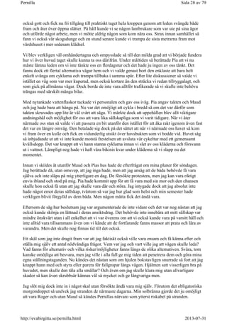 också gott och fick nu fri tillgång till praktiskt taget hela kroppen genom att leden svängde både
fram och åter över öppna slätter. På håll kunde vi se någon lantbrukare som var ute på sina ägor
och utförde något arbete, men vi mötte aldrig någon som kom nära oss. Strax innan samhället så
fann vi också vår skogsdunge och en stund senare kunde vi trampa de sista metrarna fram mot
värdshuset i mer sedesam klädsel.
Vi blev verkligen väl omhändertagna och ompysslade så till den milda grad att vi började fundera
hur vi över huvud taget skulle kunna ta oss därifrån. Under måltiden så berättade Pia att vi nu
måste lämna leden om vi inte tänkte oss en flerdagstur och det hade ju ingen av oss tänkt. Det
fanns dock ett flertal alternativa vägar hem och vi valde genast bort den enklaste att bara helt
enkelt svänga om cyklarna och trampa tillbaka i samma spår. Efter lite diskussioner så valde vi
istället en väg som var mer kuperad, men också kortare än den sträcka vi redan tillryggalagt, och
som gick på allmänna vägar. Dock borde de inte vara alltför trafikerade så vi skulle inte behöva
trängas med särskilt många bilar.
Med nytankade vattenflaskor tackade vi personalen och gav oss iväg. Pia angav takten och Maud
och jag hade bara att hänga på. Nu var det omöjligt att cykla i bredd så om det var därför som
takten skruvades upp lite är väl svårt att säga. Vi märkte dock att uppehållen blev allt viktigare
andningshål och möjlighet för oss att vara lika sällskapliga som vi varit tidigare. När vi åter
närmade oss stan så valde vi att passera en bit utanför den istället för att åka rakt igenom även fast
det var en längre omväg. Den betalade sig dock på det sättet att när vi närmade oss havet så kom
vi fram över en kulle och fick en vidunderlig utsikt över havsbukten som vi bodde vid. Havet såg
så inbjudande ut att vi inte kunde motstå frestelsen att avsluta vår cykeltur med ett gemensamt
kvällsdopp. Det var knappt att vi hann stanna cyklarna innan vi slet av oss kläderna och försvann
ut i vattnet. Lämpligt nog hade vi haft våra bikinis kvar under kläderna så vi slapp nu det
momentet.
Innan vi skildes åt utanför Maud och Pias hus hade de efterfrågat om mina planer för söndagen.
Jag berättade då, utan omsvep, att jag inga hade, men att jag ansåg att de båda behövde få vara
själva och inte släpa på mig ytterligare en dag. De försökte protestera, men jag kan vara riktigt
envis ibland och stod på mig. Pia hade kommit upp för att få vara med sin mor och den chansen
skulle hon också få utan att jag skulle vara där och störa. Jag intygade dock att jag absolut inte
hade något emot deras sällskap, tvärtom så var jag hur glad som helst och min semester hade
verkligen blivit förgylld av dem båda. Men någon måtta fick det ändå vara.
Eftersom de såg hur beslutsam jag var argumenterade de inte vidare och det var nog nästan att jag
också kunde skönja en lättnad i deras ansiktsdrag. Det behövde inte innebära att mitt sällskap var
mindre önskvärt utan i all enkelhet att vi var överens om att vi också kunde vara på varsitt håll och
inte alltid vara tillsammans även om vi kände att de fortfarande fanns massor att prata och lära av
varandra. Men det skulle nog finnas tid till det också.
Ett skäl som jag inte dragit fram var att jag faktiskt också ville vara ensam och få känna efter och
ställa mig själv ett antal nödvändiga frågor. Vem var jag och vart ville jag att vägen skulle leda?
Vad fanns för alternativ och vilka risker/möjligheter fanns längs de olika alternativen. Svåra, tom
kanske omöjliga att besvara, men jag ville i alla fall ge mig tiden att penetrera dem och göra mina
egna ställningstaganden. Nu kändes det nästan som om hjulen bokstavligen snurrade så fort att jag
knappt hann med och styra eller parera för fallgropar längs vägen. Hjälmen satt visserligen bra på
huvudet, men skulle den tåla alla smällar? Och även om jag skulle klara mig utan allvarligare
skador så kan även skrubbsår kännas väl så mycket och ge långvariga men.
Jag slöt mig dock inte in i något skal utan försökte ändå vara mig själv. Förutom det obligatoriska
morgondoppet så undvek jag stranden de närmaste dagarna. Min solbränna gjorde det ju omöjligt
att vara Roger och utan Maud så kändes Pernillas närvaro som ytterst riskabel på stranden.
Sida 28 av 79Pernilla
2013-07-31http://evabirgitta.se/pernilla.html
 