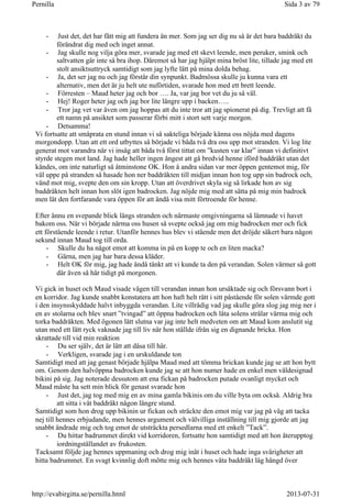 - Just det, det har fått mig att fundera än mer. Som jag ser dig nu så är det bara baddräkt du
förändrat dig med och inget annat.
- Jag skulle nog vilja göra mer, svarade jag med ett skevt leende, men peruker, smink och
saltvatten går inte så bra ihop. Däremot så har jag hjälpt mina bröst lite, tillade jag med ett
stolt ansiktsuttryck samtidigt som jag lyfte lätt på mina dolda behag.
- Ja, det ser jag nu och jag förstår din synpunkt. Badmössa skulle ju kunna vara ett
alternativ, men det är ju helt ute nuförtiden, svarade hon med ett brett leende.
- Förresten – Maud heter jag och bor …. Ja, var jag bor vet du ju så väl.
- Hej! Roger heter jag och jag bor lite längre upp i backen…..
- Tror jag vet var även om jag hoppas att du inte tror att jag spionerat på dig. Trevligt att få
ett namn på ansiktet som passerar förbi mitt i stort sett varje morgon.
- Detsamma!
Vi fortsatte att småprata en stund innan vi så sakteliga började känna oss nöjda med dagens
morgondopp. Utan att ett ord utbyttes så började vi båda två dra oss upp mot stranden. Vi log lite
generat mot varandra när vi insåg att båda två först tittat om ”kusten var klar” innan vi definitivt
styrde stegen mot land. Jag hade heller ingen ångest att gå bredvid henne iförd baddräkt utan det
kändes, om inte naturligt så åtminstone OK. Hon å andra sidan var mer öppen gentemot mig, för
väl uppe på stranden så hasade hon ner baddräkten till midjan innan hon tog upp sin badrock och,
vänd mot mig, svepte den om sin kropp. Utan att överdrivet skyla sig så lirkade hon av sig
baddräkten helt innan hon slöt igen badrocken. Jag nöjde mig med att sätta på mig min badrock
men lät den fortfarande vara öppen för att ändå visa mitt förtroende för henne.
Efter ännu en svepande blick längs stranden och närmaste omgivningarna så lämnade vi havet
bakom oss. När vi började närma oss husen så svepte också jag om mig badrocken mer och fick
ett förstående leende i retur. Utanför hennes hus blev vi stående men det dröjde säkert bara någon
sekund innan Maud tog till orda.
- Skulle du ha något emot att komma in på en kopp te och en liten macka?
- Gärna, men jag har bara dessa kläder.
- Helt OK för mig, jag hade ändå tänkt att vi kunde ta den på verandan. Solen värmer så gott
där även så här tidigt på morgonen.
Vi gick in huset och Maud visade vägen till verandan innan hon ursäktade sig och försvann bort i
en korridor. Jag kunde snabbt konstatera att hon haft helt rätt i sitt påstående för solen värmde gott
i den insynsskyddade halvt inbyggda verandan. Lite villrådig vad jag skulle göra slog jag mig ner i
en av stolarna och blev snart ”tvingad” att öppna badrocken och låta solens strålar värma mig och
torka baddräkten. Med ögonen lätt slutna var jag inte helt medveten om att Maud kom anslutit sig
utan med ett lätt ryck vaknade jag till liv när hon ställde ifrån sig en dignande bricka. Hon
skrattade till vid min reaktion
- Du ser själv, det är lätt att dåsa till här.
- Verkligen, svarade jag i en urskuldande ton
Samtidigt med att jag genast började hjälpa Maud med att tömma brickan kunde jag se att hon bytt
om. Genom den halvöppna badrocken kunde jag se att hon numer hade en enkel men väldesignad
bikini på sig. Jag noterade dessutom att ena fickan på badrocken putade ovanligt mycket och
Maud måste ha sett min blick för genast svarade hon
- Just det, jag tog med mig en av mina gamla bikinis om du ville byta om också. Aldrig bra
att sitta i våt baddräkt någon längre stund.
Samtidigt som hon drog upp bikinin ur fickan och sträckte den emot mig var jag på väg att tacka
nej till hennes erbjudande, men hennes argument och välvilliga inställning till mig gjorde att jag
snabbt ändrade mig och tog emot de utsträckta persedlarna med ett enkelt ”Tack”.
- Du hittar badrummet direkt vid korridoren, fortsatte hon samtidigt med att hon återupptog
iordningställandet av frukosten.
Tacksamt följde jag hennes uppmaning och drog mig inåt i huset och hade inga svårigheter att
hitta badrummet. En svagt kvinnlig doft mötte mig och hennes våta baddräkt låg hängd över
Sida 3 av 79Pernilla
2013-07-31http://evabirgitta.se/pernilla.html
 