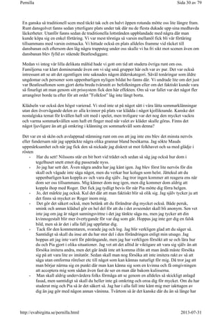 En ganska så traditionell scen med täckt tak och en halvt öppen rotunda mötte oss lite längre fram.
Runt dansgolvet fanns sedan ytterligare plats under tak där nu de flesta dukade upp sina medhavda
läckerheter. Utanför fanns sedan de traditionella lottstånden uppblandade med några där man
kunde köpa sig en enkel förtäring. Vi var mest törstiga så varsin mellanöl fick bli vår förtäring
tillsammans med varsin ostmacka. Vi hittade också en plats alldeles framme vid räcket till
dansbanan och eftersom den låg några trappsteg under oss skulle vi ha fri sikt mot scenen även om
dansbanan blev fylld av stående Beatlesdiggare.
Medan vi intog vår lilla delikata måltid hade vi gott om tid att studera övriga runt om oss.
Familjerna var klart dominerande även om vi såg små grupper här och var av par. Det var också
intressant att se att det egentligen inte saknades någon ålderskategori. Såväl tonåringar som äldre
ungdomar och personer som uppenbarligen nyligen bildat bo fanns där. Vi undrade lite om det just
var Beatlesaftonen som gjort detta breda tvärsnitt av befolkningen eller om det faktiskt kunde vara
så finurligt att man genom sitt prissystem fick den här effekten. Om så var fallet var det något fler
arrangörer borde ta efter för att ordet ”Folkfest” låg inte långt borta.
Klädseln var också den högst varierad. Vi stod inte ut på något sätt i våra lätta sommarklänningar
utan den övervägande delen av alla kvinnor på plats var klädda i något kjolliknande. Kanske det
nostalgiska temat för kvällen haft sitt med i spelet, men troligare var det nog den mycket vackra
och varma sommarkvällen som haft ett finger med när valet av kläder skulle göras. Finns det
något ljuvligare än att gå omkring i klänning en sommarkväll som denna?
Det var en så skön och avslappnad stämning runt om oss att jag inte ens blev det minsta nervös
eller fundersam när jag upptäckte några olika grannar bland besökarna. Jag sökte Mauds
uppmärksamhet och när jag fick den så nickade jag diskret ut mot folkhavet och sa med glädje i
rösten
- Har du sett! Nilssons står en bit bort vid trädet och sedan så såg jag också hur dom i
tegelhuset snett emot dig passerade nyss.
- Jo jag har sett det. Även några andra har jag känt igen. Jag blev först lite nervös för din
skull och vågade inte säga något, men du verkar hur kolugn som helst. Jättekul att du
uppenbarligen kan koppla av och vara dig själv. Jag tror ingen kommer att reagera ens när
dom ser oss tillsammans. Mig känner dom nog igen, men dig kommer dom aldrig att
koppla ihop med Roger. Det fick jag tydligt bevis för när Pia mötte dig förra helgen.
- Jo, det märkte jag också. Kul det där att man faktiskt blir så olik sig. Jag själv tycker ju att
det finns så mycket av Roger inom mig.
- Det gör det säkert också, men betänk att du förändrar dig mycket också. Både peruk,
smink och annan klädsel gör en hel del för att du i det avseendet skall bli anonym. Sen vet
inte jag om jag är något sanningsvittne i det jag tänkte säga nu, men jag tycker att din
kvinnogestalt blir mer övertygande för var dag som går. Hoppas jag inte ger dig en falsk
bild, men så är det i alla fall jag uppfattar dig.
- Tack för den kommentaren, svarade jag och log. Jag blir verkligen glad att du säger så.
Samtidigt så skall du inse att du har stor del i den förändringen enligt min utsago. Jag
hoppas att jag inte varit för påträngande, men jag har verkligen försökt att se och lära hur
du och Pia gjort i olika situationer. Jag vet att det alltid är viktigare att vara sig själv än att
försöka imitera andra, men det går ändå inte att komma ifrån att man ändå måste försöka
sig på att vara lite av imitatör. Sedan skall man nog försöka att inte imitera rakt av så att
säga utan omforma rörelser etc till något som kan kännas naturligt för mig. Då tror jag att
man börjar närma sig en punkt där man kan känna sig som en kvinna och få omgivningen
att acceptera mig som sådan även fast de ser en man där bakom kulisserna.
- Man skall aldrig undervärdera folks förmåga att se genom en alldeles så skickligt anlagd
fasad, men samtidigt så skall du heller inte gå omkring och oroa dig för mycket. Om du har
studerat mig och Pia så är det säkert så. Jag har i alla fall inte känt mig mer iakttagen av
dig än jag gör med någon annan väninna. Tvärtom så är det kanske där du än så länge har
Sida 30 av 79Pernilla
2013-07-31http://evabirgitta.se/pernilla.html
 