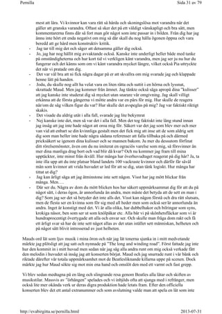 mest att lära. Vi kvinnor kan vara rätt så hårda och skoningslösa mot varandra när det
gäller att granska varandra. Oftast så sker det på ett väldigt vänskapligt och bra sätt, men
kommentarerna finns där så fort man gör något som inte passar in i bilden. Från dig har jag
ännu inte hört ett enda negativt om mig så där skall du nog hålla ögonen öppna och vara
beredd att ge hård men konstruktiv kritik.
- Jag tar till mig det och säger att detsamma gäller dig också.
- Jo, jag har nog hållit mig avvaktande också. Kanske inte underligt heller både med tanke
på omständigheterna och hur kort tid vi verkligen känt varandra, men jag ser ju nu hur du
fungerar och det känns som om vi känt varandra mycket längre, vilket också Pia uttryckte
det när vi pratade om dig.
- Det var väl bra att ni fick några dagar på er att skvallra om mig svarade jag och klappade
henne lätt på handen.
- Jodu, du skulle nog allt ha velat vara en liten råtta och suttit i en hörna och lyssnat,
skrattade Maud. Men jag kommer från ämnet. Jag tänkte också säga apropå dina ”kulisser”
att jag kanske inte studerat dig så mycket utan snarare vår omgivning. Jag skall villigt
erkänna att de första gångerna vi mötte andra var en pärs för mig. Hur skulle de reagera
när/om de såg vilken figur du var? Hur skulle det avspeglas på mig? Jag var faktiskt riktigt
skakis.
- Det visade du aldrig utåt i alla fall, svarade jag lite bekymrat
- Nej kanske inte det, men så var det i alla fall. Men det tog faktiskt inte lång stund innan
jag insåg att jag inte hade något att oroa mig för. Säkert var det jag som blev mer och mer
van vid att enbart se din kvinnliga gestalt men det fick mig att inse att de som aldrig sett
dig som man heller inte hade några sådana referenser att falla tillbaka på och därmed
pricksäkert se igenom dina kulisser och se mannen bakom. Ju mer du dessutom förfinat
ditt rörelsemönster, även om du nu imiterat en ograciös varelse som mig, så försvinner än
mer dina manliga drag bort och vad blir då kvar? Och nu kommer jag fram till mina
upptäckter, inte minst från ikväll. Hur många har överhuvudtaget reagerat på dig här? Ja, ta
inte illa upp att du inte platsar bland landets 100 vackraste kvinnor och därför får såväl
män som kvinnor att vrida huvudet ur led för att se dig, utan tänk logiskt. Hur många har
tittat ut dig?
- Jag kan ärligt säga att jag åtminstone inte sett någon. Visst har jag mött blickar från
många. Men….
- Där ser du. Några av dom du mött blicken hos har säkert uppmärksammat dig för att du på
något sätt, i deras ögon, är annorlunda än andra, men måste det betyda att de sett en man i
dig? Som jag ser det så betyder det inte alls det. Visst kan någon förstå och dra rätt slutsats,
men de flesta ser en kvinna som för sig med all heder men som också ser/är annorlunda än
andra. Inget är konstigt med det. Vi är alla olika, har dubbelhakor och bilringar som syns,
krokiga näsor, ben som ser ut som knölpåkar etc. Alla bär vi på skönhetsfläckar som vi är
hundraprocentigt övertygade att alla och envar ser. Och skulle man fråga dom rakt och få
ett ärligt svar så har de inte sett något allas av det utan istället sett människan, helheten och
på något sätt blivit intresserad av just helheten.
Mauds ord lät som ljuv musik i mina öron och när jag lät tonerna sjunka in i mitt medvetande
märkte jag plötsligt att jag satt och nynnade på ”The long and winding road”. Först fattade jag inte
hur den kommit in i mitt huvud men sedan när jag såg alla andra runt om mig också verkade fått
den melodin i huvudet så insåg jag att konserten börjat. Maud och jag snurrade runt i vår bänk och
riktade därefter vår totala uppmärksamhet mot de Beatlesliknande killarna uppe på scenen. Dock
märkte jag hur Maud sökte sig mot min ena hand och omslöt den med ett varmt och fast grepp.
Vi blev sedan medtagna på en lång och slingrande resa genom Beatles alla låtar och skiften av
musikstilar. Massvis av ”örhängen” spelades och vi inbjöds ofta att sjunga med i refränger, men
också lite mer okända verk ur deras digra produktion hade letats fram. Efter den officiella
konserten blev det ett antal extranummer och som avslutning valde man att spela en låt som inte
Sida 31 av 79Pernilla
2013-07-31http://evabirgitta.se/pernilla.html
 