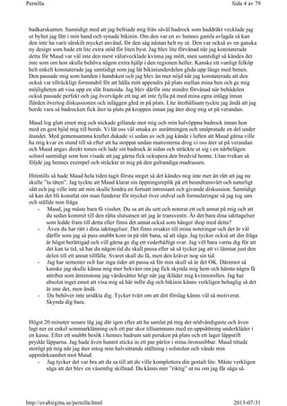 badkarskanten. Samtidigt med att jag befriade mig från såväl badrock som baddräkt vecklade jag
ut byltet jag fått i min hand och synade bikinin. Om den var en av hennes gamla avlagda så kan
den inte ha varit särskilt mycket använd, för den såg nästan helt ny ut. Den var också av en ganska
ny design som hade ett lite extra stöd för liten byst. Jag blev lite förvånad när jag konstaterade
detta för Maud var väl inte den mest välutvecklade kvinna jag mött, men samtidigt så kändes det
inte som om hon skulle behöva någon extra hjälp i den regionen heller. Kanske ett vanligt felköp
helt enkelt konstaterade jag samtidigt som jag lät bikiniunderdelen glida upp längs med benen.
Den passade mig som handen i handsken och jag blev än mer nöjd när jag konstaterade att den
också var tillräckligt formstabil för att hålla mitt appendix på plats mellan mina ben och ge mig
möjligheten att visa upp en slät framsida. Jag blev därför inte mindre förvånad när behådelen
också passade perfekt och jag övervägde ett tag att inte fylla på med mina egna inlägg innan
flärden övertog diskussionen och inläggen gled in på plats. Lite återhållsam tyckte jag ändå att jag
borde vara så badrocken fick åter ta plats på kroppen innan jag åter drog mig ut på verandan.
Maud log glatt emot mig och nickade gillande mot mig och min halvöppna badrock innan hon
med en gest bjöd mig till bords. Vi lät oss väl smaka av anrättningen och småpratade en del under
ätandet. Med gemensamma krafter dukade vi sedan av och jag kände i luften att Maud gärna ville
ha mig kvar en stund till så efter att ha stoppat undan matresterna drog vi oss åter ut på verandan
och Maud angav direkt tonen och lade sin badrock åt sidan och sträckte ut sig i en närbelägen
solstol samtidigt som hon visade att jag gärna fick ockupera den bredvid henne. Utan tvekan så
följde jag hennes exempel och sträckte ut mig på den gulrandiga madrassen.
Hitintills så hade Maud hela tiden tagit första steget så det kändes nog inte mer än rätt att jag nu
skulle ”ta täten”. Jag tyckte att Maud klarat sin öppningsreplik på ett beundransvärt och naturligt
sätt och jag ville inte att min skulle hindra en fortsatt intressant och givande diskussion. Samtidigt
så kan det bli konstlat om man funderar för mycket över ordval och formuleringar så jag tog sats
och ställde min fråga
- Maud, jag måste bara få visshet. Du sa att du sett och noterat ett och annat på mig och att
du sedan kommit till den rätta slutsatsen att jag är transvestit. Är det bara dina iakttagelser
som ledde fram till detta eller finns det annat också som hänger ihop med detta?
- Även du har rätt i dina iakttagelser. Det finns orsaker till mina noteringar och det är väl
därför som jag så pass snabbt kom in på rätt bana, så att säga. Jag tycker också att din fråga
är högst berättigad och vill gärna ge dig ett vederhäftigt svar. Jag vill bara varna dig för att
det kan ta tid, så har du någon tid du skall passa eller så så tycker jag att vi lämnar just den
delen till ett annat tillfälle. Svaret skall du få, men den kräver nog sin tid.
- Jag har semester och har inga tider att passa så för min skull så är det OK. Däremot så
kanske jag skulle känna mig mer bekväm om jag fick skynda mig hem och hämta några få
attribut som åtminstone jag värdesätter högt när jag ikläder mig kvinnorollen. Jag har
absolut inget emot att visa mig så här inför dig och bikinin känns verkligen behaglig så det
är inte det, men ändå.
- Du behöver inte ursäkta dig. Tycker tvärt om att ditt förslag känns väl så motiverat.
Skynda dig bara.
Högst 20 minuter senare låg jag där igen efter att ha samlat på mig det nödvändigaste och även
lagt ner en enkel sommarklänning och ett par skor tillsammans med en uppsättning underkläder i
en kasse. Efter ett snabbt besök i hennes badrum satt peruken på plats och ett lager läppstift
prydde läpparna. Jag hade även hunnit sticka in ett par pärlor i mina öronsnibbar. Maud tittade
storögt på mig när jag åter intog min halvsittande ställning i solstolen och vände min
uppmärksamhet mot Maud.
- Jag tycker det var bra att du sa till att du ville komplettera din gestalt lite. Måste verkligen
säga att det blev en väsentlig skillnad. Du känns mer ”riktig” ut nu om jag får säga så.
Sida 4 av 79Pernilla
2013-07-31http://evabirgitta.se/pernilla.html
 