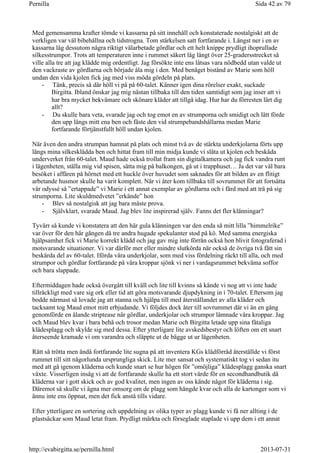 Med gemensamma krafter tömde vi kassarna på sitt innehåll och konstaterade nostalgiskt att de
verkligen var väl bibehållna och tidstrogna. Tom stärkelsen satt fortfarande i. Längst ner i en av
kassarna låg dessutom några riktigt välarbetade gördlar och ett helt knippe prydligt ihoprullade
silkesstrumpor. Trots att temperaturen inne i rummet säkert låg långt över 25-gradersstrecket så
ville alla tre att jag klädde mig ordentligt. Jag försökte inte ens låtsas vara nödbedd utan valde ut
den vackraste av gördlarna och började åla mig i den. Med benäget bistånd av Marie som höll
undan den vida kjolen fick jag med viss möda gördeln på plats.
- Tänk, precis så där höll vi på på 60-talet. Känner igen dina rörelser exakt, suckade
Birgitta. Ibland önskar jag mig nästan tillbaka till den tiden samtidigt som jag inser att vi
har bra mycket bekvämare och skönare kläder att tillgå idag. Hur har du förresten lärt dig
allt?
- Du skulle bara veta, svarade jag och tog emot en av strumporna och smidigt och lätt förde
den upp längs mitt ena ben och fäste den vid strumpebandshållarna medan Marie
fortfarande förtjänstfullt höll undan kjolen.
När även den andra strumpan hamnat på plats och minst två av de stärkta underkjolarna förts upp
längs mina silkesklädda ben och hittat fram till min midja kunde vi släta ut kjolen och beskåda
underverket från 60-talet. Maud hade också trollat fram sin digitalkamera och jag fick vandra runt
i lägenheten, ställa mig vid spisen, sätta mig på balkongen, gå ut i trapphuset… Ja det var väl bara
besöket i affären på hörnet med ett huckle över huvudet som saknades för att bilden av en flitigt
arbetande husmor skulle ha varit komplett. När vi åter kom tillbaka till sovrummet för att fortsätta
vår odyssé så ”ertappade” vi Marie i ett annat exemplar av gördlarna och i färd med att trä på sig
strumporna. Lite skuldmedvetet ”erkände” hon
- Blev så nostalgisk att jag bara måste prova.
- Självklart, svarade Maud. Jag blev lite inspirerad själv. Fanns det fler klänningar?
Tyvärr så kunde vi konstatera att den här gula klänningen var den enda så mitt lilla ”himmelrike”
var över för den här gången då tre andra hugade spekulanter stod på kö. Med samma energiska
hjälpsamhet fick vi Marie korrekt klädd och jag gav mig inte förrän också hon blivit fotograferad i
motsvarande situationer. Vi var därför mer eller mindre slutkörda när också de övriga två fått sin
beskärda del av 60-talet. Iförda våra underkjolar, som med viss fördelning räckt till alla, och med
strumpor och gördlar fortfarande på våra kroppar sjönk vi ner i vardagsrummet bekväma soffor
och bara slappade.
Eftermiddagen hade också övergått till kväll och lite till kvinns så kände vi nog att vi inte hade
tillräckligt med vare sig ork eller tid att göra motsvarande djupdykning in i 70-talet. Eftersom jag
bodde närmast så lovade jag att stanna och hjälpa till med återställandet av alla kläder och
tacksamt tog Maud emot mitt erbjudande. Vi följdes dock åter till sovrummet där vi än en gång
genomförde en ålande striptease när gördlar, underkjolar och strumpor lämnade våra kroppar. Jag
och Maud blev kvar i bara behå och trosor medan Marie och Birgitta letade upp sina fåtaliga
klädesplagg och skylde sig med dessa. Efter ytterligare lite avskedsbestyr och löften om ett snart
återseende kramade vi om varandra och släppte ut de bägge ut ur lägenheten.
Rätt så trötta men ändå fortfarande lite sugna på att inventera KGs klädförråd återställde vi först
rummet till sitt någorlunda ursprungliga skick. Lite mer sansat och systematiskt tog vi sedan itu
med att gå igenom kläderna och kunde snart se hur högen för ”omöjliga” klädesplagg ganska snart
växte. Visserligen insåg vi att de fortfarande skulle ha ett stort värde för en secondhandbutik då
kläderna var i gott skick och av god kvalitet, men ingen av oss kände något för kläderna i sig.
Däremot så skulle vi ägna mer omsorg om de plagg som hängde kvar och alla de kartonger som vi
ännu inte ens öppnat, men det fick anstå tills vidare.
Efter ytterligare en sortering och uppdelning av olika typer av plagg kunde vi få ner allting i de
plastsäckar som Maud letat fram. Prydligt märkta och förseglade staplade vi upp dem i ett annat
Sida 42 av 79Pernilla
2013-07-31http://evabirgitta.se/pernilla.html
 