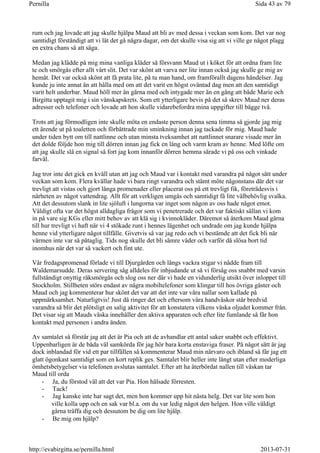 rum och jag lovade att jag skulle hjälpa Maud att bli av med dessa i veckan som kom. Det var nog
samtidigt förståndigt att vi lät det gå några dagar, om det skulle visa sig att vi ville ge något plagg
en extra chans så att säga.
Medan jag klädde på mig mina vanliga kläder så försvann Maud ut i köket för att ordna fram lite
te och smörgås efter allt vårt slit. Det var skönt att varva ner lite innan också jag skulle ge mig av
hemåt. Det var också skönt att få prata lite, på tu man hand, om framförallt dagens händelser. Jag
kunde ju inte annat än att hålla med om att det varit en högst oväntad dag men att den samtidigt
varit helt underbar. Maud höll mer än gärna med och intygade mer än en gång att både Marie och
Birgitta upptagit mig i sin vänskapskrets. Som ett ytterligare bevis på det så skrev Maud ner deras
adresser och telefoner och lovade att hon skulle vidarebefordra mina uppgifter till bägge två.
Trots att jag förmodligen inte skulle möta en endaste person denna sena timma så gjorde jag mig
ett ärende ut på toaletten och förbättrade min sminkning innan jag tackade för mig. Maud hade
under tiden bytt om till nattlinne och utan minsta tveksamhet att nattlinnet snarare visade mer än
det dolde följde hon mig till dörren innan jag fick en lång och varm kram av henne. Med löfte om
att jag skulle slå en signal så fort jag kom innanför dörren hemma särade vi på oss och vinkade
farväl.
Jag tror inte det gick en kväll utan att jag och Maud var i kontakt med varandra på något sätt under
veckan som kom. Flera kvällar hade vi bara ringt varandra och stämt möte någonstans där det var
trevligt att vistas och gjort långa promenader eller placerat oss på ett trevligt fik, företrädesvis i
närheten av något vattendrag. Allt för att verkligen umgås och samtidigt få lite välbehövlig svalka.
Att det dessutom slank in lite sjöluft i lungorna var inget som någon av oss hade något emot.
Väldigt ofta var det högst alldagliga frågor som vi penetrerade och det var faktiskt sällan vi kom
in på vare sig KGs eller mitt behov av att klä sig i kvinnokläder. Däremot så återkom Maud gärna
till hur trevligt vi haft när vi 4 stökade runt i hennes lägenhet och undrade om jag kunde hjälpa
henne vid ytterligare något tillfälle. Givetvis så var jag redo och vi bestämde att det fick bli när
värmen inte var så påtaglig. Tids nog skulle det bli sämre väder och varför då slösa bort tid
inomhus när det var så vackert och fint ute.
Vår fredagspromenad förlade vi till Djurgården och längs vackra stigar vi nådde fram till
Waldemarsudde. Deras servering såg alldeles för inbjudande ut så vi försåg oss snabbt med varsin
fullständigt onyttig räksmörgås och slog oss ner där vi hade en vidunderlig utsikt över inloppet till
Stockholm. Stillheten störs endast av några mobiltelefoner som klingar till hos övriga gäster och
Maud och jag kommenterar hur skönt det var att det inte var våra nallar som kallade på
uppmärksamhet. Naturligtvis! Just då ringer det och eftersom våra handväskor står bredvid
varandra så blir det plötsligt en salig aktivitet för att konstatera vilkens väska oljudet kommer från.
Det visar sig att Mauds väska innehåller den aktiva apparaten och efter lite fumlande så får hon
kontakt med personen i andra änden.
Av samtalet så förstår jag att det är Pia och att de avhandlar ett antal saker snabbt och effektivt.
Uppenbarligen är de båda väl samkörda för jag hör bara korta enstaviga fraser. På något sätt är jag
dock inblandad för vid ett par tillfällen så kommenterar Maud min närvaro och ibland så får jag ett
glatt ögonkast samtidigt som en kort replik ges. Samtalet blir heller inte långt utan efter moderliga
ömhetsbetygelser via telefonen avslutas samtalet. Efter att ha återbördat nallen till väskan tar
Maud till orda
- Ja, du förstod väl att det var Pia. Hon hälsade förresten.
- Tack!
- Jag kanske inte har sagt det, men hon kommer upp hit nästa helg. Det var lite som hon
ville kolla upp och en sak var bl.a. om du var ledig något den helgen. Hon ville väldigt
gärna träffa dig och dessutom be dig om lite hjälp.
- Be mig om hjälp?
Sida 43 av 79Pernilla
2013-07-31http://evabirgitta.se/pernilla.html
 