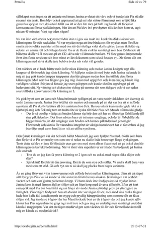 sällskapet men ingen sa ett endaste ord innan Janina avslutat sitt värv och vi kunde låta Pia stå där
ensam i sin prakt. Hon blev också uppmanad att gå ut i det större förrummet som erbjöd lika
generösa speglar men dessutom tillät oss att se den lite mer på håll. Jag kunde då förvånat
konstatera att första påklädningen, från det att Pia klev in i provhytten tills det hon kom ut, tagit
nästan 45 minuter. Vart tog tiden vägen?
Nu var inte vårt största bekymmer tiden utan vi gav oss raskt in i konkreta diskussioner om
klänningens för och nackdelar. Vi var mycket noga att inte binda oss för mycket men försökte
samla på oss olika aspekter att ha med oss när det slutliga valet skulle göras. Janina iklädde sig
också i en annan roll och fotograferade Pia ur de flesta vinklar samtidigt som hon förklarade att
bilderna skulle vi få med oss på en CD-skiva när vi lämnade butiken. Vi blev genast imponerade
över den flotta servicen och inte minst av det dokument som också fotades av. Där fanns allt om
klänningen med så vi skulle inte behöva tveka när valet väl gjordes.
Det märktes att vi hade bättre rutin inför nästa klänning och medan Janina knäppte upp alla
knappar så förberedde jag nästa klänning. Vi hjälptes sedan åt med bytet och Janina tecknade åt
mig att jag gott kunde knappa knapparna den här gången medan hon återställde den första
klänningen. Med nervösa fingrar gav jag mig i kast med uppgiften och även om jag kände mig
verkligen valhänt i början så fattade jag snart galoppen och kunde slutföra uppdraget på ett
hedersamt sätt. Ny visning och diskussion vidtog på samma sätt som tidigare och vi var sedan
snart tillbaka i provrummet för klänning nr 3.
Nu gick bytet som en dans och Maud tröttnade tydligen på att vara passiv åskådare och övertog så
smått Janinas syssla. Janina blev istället vår mentor och menade på att det var bra att vi utförde
sysslorna då Pia skulle behöva all den assistans hon fick. Hennes nästa kommentar gick rakt in i
hjärtat på mig och fick mig tom att rodna lite av lycka till både Pias och Mauds oförställda glädje.
- Det är så otroligt viktigt att bruden känner sig bekväm och har ett förtroligt förhållande till
sina påkläderskor. Det finns nästan bara ett intimare umgänge, och det är förbehållet de
bägge makarna, än det umgänge som bruden och hennes påkläderskor genomgår.
Förtroende och känsla för varandras integritet är viktiga honnörsord har vi fått erfara så jag
överlåter med varm hand åt er två att utföra sysslorna.
Den fjärde klänningen var det helt och hållet Maud och jag som hjälpte Pia med. Stolta som bara
den förde vi ut Pia ur provhytten som om vi redan nu skulle leda henne upp längs kyrkgången.
Trots detta så blev vi inte förblindade utan gav oss med stort allvar i kast med att ge också den här
klänningen en korrekt bedömning. När vi tömt våra superlativer så tittade Pia bedjande på Janina
och undrade
- Tror du att jag kan få prova klänning nr 2 igen och nu också med några olika slöjor och
släp?
- Självklart! Det här är din provning. Det är du som styr och ställer. Vi andra skall bara vara
med som ett stöd. Gå och byt om ni så skall jag plocka fram några varianter.
Än en gång försvann vi in i provrummet och utförde bytet mellan klänningarna. Utan att på något
sätt föregripa Pias val så kunde vi inte annat än förstå hennes önskan. Klänningen var oerhört
vacker och satt som gjuten på hennes kropp. Vi hann dock inte fördjupa oss så mycket innan
Janina kom in med famnen full av slöjor och en liten korg med diverse tillbehör. Efter ett kort
samspråk med Pia hur hon tänkt sig sin frisyr så visade Janina plötsligt prov på ytterligare en
färdighet. Visserligen bedyrade hon att absolut inte var någon frisör, men med sina flinka fingrar
hade hon i alla fall åstadkommit en snygg och prydlig håruppsättning som stomme för att fästa
slöjan vid. Jag kunde se i ögonvrån hur Maud torkade bort en tår i ögonvrån och jag kunde själv
känna hur Pias uppenbarelse grep tag i mitt inre och gav mig en underlig men samtidigt underbar
känsla i maggropen. Var det en någon medärvd gen som väcktes till liv och förmedlade även till
mig en känsla av moderskärlek?
Sida 49 av 79Pernilla
2013-07-31http://evabirgitta.se/pernilla.html
 