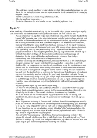- Men så är det, svarade jag, håret betyder väldigt mycket. Känns också behagligare nu. Inte
för att det var obehagligt innan, men om någon, trots allt, skulle passera förbi så känner jag
mig mer ”säker”.
- Förstår skillnaden nu. Ledsen att jag inte tänkte på det.
- Men hur skulle du kunna veta….
- Ja, det är väl det som det hela handlar om nu. Hur skulle jag kunna veta….
Kapitel 2
Maud lutade sig tillbaka i sin solstol och jag såg hur hon svalde några gånger innan någon osynlig
kraft inom henne återförde henne till verkligheten och med en lätt suck samlade luft.
- Jag vet inte riktigt var jag skall börja, men det är riktigt att jag borde ha vetat. Jag borde ha
kunnat ”allt” om detta, men tyvärr så spelade jag nog bort alla kort som fanns att spela bort
och sedan så försvann bara chansen när jag sent omsider förstod att jag höll på att gå miste
om en viktig erfarenhet i livet. Kort och enkelt uttryck så var min man också transvestit,
men jag ville aldrig lära känna den kvinna han hade inom sig. I och för sig så var jag nog
en väldigt accepterande och förstående hustru som tillät honom att vara kvinna, i stort sett
efter eget behag, men jag som person deltog aldrig i någon av hans aktiviteter. Några
gånger försökte han få med mig på några träffar, men jag slog bakut direkt. Efter ett tag så
tröttnade han säkert att fråga och de senaste åren så kom saken aldrig ens upp till
diskussion. Jag har också träffat några av hans kamrater och deras fruar i några
sammanhang, men då har vi varit som vilka par som helst.
Du tänker säkert säga att det aldrig är för sent, men i det här fallet så är det oåterkalleligen
för sent. Min man. Karl-Gustav hette han förresten, gick bort i våras efter en kort tids
sjukdom. Det var cancern som tog hans liv och ironiskt nog så var det prostatacancer som
ändade hans liv. Ironiskt i mer än en mening eftersom en av medicinerna han åt innehöll
rätt stora doser av östrogen och som gjorde honom än mer kvinnlig den sista tiden innan
han gick bort. Jag kunde riktigt se på honom hur han noterade förändringarna och tacksamt
tog emot dom samtidigt som han insåg att det bara kunde sluta på ett enda sätt. Det var
under den tiden som jag insåg vad jag själv höll på att gå miste om men sjukdomen fick ett
så snabbt förlopp att varken han eller jag hann ställa om våra så rigida uppfattningar om
varandras vanor att vi inte hade en reell möjlighet att åter nå fram till varandra i det här
avseendet.
- Jag beklagar verkligen. Jag hade absolut ingen aning….
- Du behöver inte ursäkta dig. Vem kunde veta. Däremot så kan din blotta närvaro hjälpa
mig att förstå, och det är i det skenet som du skall se morgonens burdusa påhopp från min
sida på dig när du njöt av friheten och känslan att simma omkring i baddräkt.
- Nu är det du som ber om ursäkt i onödan. Jag tycker snarare att det var modigt, och
framförallt rätt, så som du gjorde. Jag vill gärna höra mer och höra på vilket sätt jag kan
hjälpa dig.
- Tack! Någonstans inom mig så finns en stark känsla att du skulle vara rätt person att möta
på det här sättet och hittills så har den förväntningen infriats vilket gör mig glad. Samtidigt
så är jag lite orolig att jag är för självisk. Helt klart är att jag utgått från mina behov av att
få svar. Egentligen har jag inte alls tänkt på mitt tilltänkta ”offer” och dennes behov eller
önskan att ge mig svar på mina frågor. Kanske kommer jag bara in och ställer till det för
dig i min iver att göra bot för tidigare synder.
- Som ett ”offer” känner jag mig i alla fall inte. Snarare känner jag mig hedrad av ditt
intresse för mig och min läggning. Kan vi båda få utbyte av detta så är det väl bra. Vinst
för båda så att säga. Jag kan väl utan att hymla erkänna att jag saknat en ”mentor” som kan
hjälpa mig att göra min kvinnogestalt mer trovärdig och levande.
Sida 5 av 79Pernilla
2013-07-31http://evabirgitta.se/pernilla.html
 