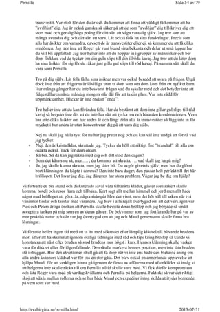 transvestit. Var stolt för den du är och du kommer att finna att väldigt få kommer att ha
”avslöjat” dig. Jag är också ganska så säker på att de som ”avslöjar” dig tillskriver dig ett
stort mod och ger dig höga poäng för ditt sätt att våga vara dig själv. Jag tror tom att
många avundas dig och ditt sätt att vara. Låt också folk ha sina funderingar. Precis som
alla har åsikter om varandra, oavsett de är transvestiter eller ej, så kommer du att få olika
omdömen. Jag tror inte att Roger går runt bland sina bekanta och delar ut små lappar hur
du vill bli uppfattad. Jag tror heller inte att du hoppar in i grupper av människor och ber
dom förklara vad de tycker om din gula slips till din illröda kavaj. Jag tror att du låter dom
ha sina åsikter för sig för du råkar just gilla gul slips till röd kavaj. På samma sätt skall du
vara som Pernilla.
Tro på dig själv. Låt folk få ha sina åsikter men var också beredd att svara på frågor. Utgå
dock inte från att frågorna är illvilliga utan ta dom som om dom kom från ett nyfiket barn.
Hur många gånger har du inte besvarat frågan vad du sysslar med och det betyder inte att
frågeställaren nästa måndag morgon står där för att ta din plats. Var inte rädd för
uppmärksamhet. Blickar är inte endast ”onda”.
Tro heller inte att du kan förändra folk. Har de bestämt att dom inte gillar gul slips till röd
kavaj så betyder inte det att du inte har rätt att tycka om och bära den kombinationen. Vem
har inte olika åsikter om hur andra är och långt ifrån alla är transvestiter så lägg inte in för
mycket i hur andra är utan koncentrerar dig på att vara dig själv.
Nej nu skall jag hålla tyst för nu har jag pratat nog och du kan väl inte undgå att förstå vad
jag tycker.
- Nej, den är kristallklar, skrattade jag. Tycker du höll ett riktigt fint ”brandtal” till alla oss
osäkra också. Tack för dom orden.
- Så bra. Så då kan jag räkna med dig och ditt stöd den dagen?
- Som det känns nu så, men…. , du kommer att skratta, … vad skall jag ha på mig?
- Ja, jag skulle kunna skratta, men jag låter bli. Du avgör givetvis själv, men har du glömt
bort klänningen du köpte i somras? Den inte bara duger, den passar helt perfekt till det här
bröllopet. Det lovar jag dig. Jag däremot har stora problem. Vågar jag be dig om hjälp?
Vi fortsatte en bra stund och diskuterade såväl våra tilltänkta kläder, gäster som säkert skulle
komma, hotell och resor fram och tillbaka. Kort sagt allt mellan himmel och jord men allt hade
något med bröllopet att göra. Ja, några sidospår blev det visst, men det hör väl till saken när två
väninnor tisslar och tasslar med varandra. Jag blev i alla rejält övertygad om att det verkligen var
Pias och Peters ärliga önskan att Pernilla skulle bevista deras bröllop och jag började så smått
acceptera tanken på mig som en av deras gäster. De bekymmer som jag fortfarande bar på var av
mer praktisk natur och där var jag övertygad om att jag och Maud gemensamt skulle finna bra
lösningar.
Vi försatte heller ingen tid med att ta itu med sökandet efter lämplig klädsel till blivande brudens
mor. Efter att ha skummat igenom otaliga tidningar med råd och tips kring bröllop så kunde vi
konstatera att näst efter bruden så stod brudens mor högst i kurs. Hennes klänning skulle varken
vara för diskret eller för iögonfallande. Den skulle markera hennes position, men inte låta bruden
stå i skuggan. Hur den ekvationen skull gå att få ihop när vi inte ens hade den blekaste aning om
alla andra kvinnors klädval var för oss en stor gåta. Det blev också en annorlunda upplevelse att
hjälpa Maud. För att verkligen hinna gå igenom de flesta av affärerna med aftonkläder så insåg vi
att helgerna inte skulle räcka till om Pernilla alltid skulle vara med. Vi fick därför kompromissa
och låta Roger vara med på vardagskvällarna och Pernilla på helgerna. Faktiskt så var det riktigt
skoj att växla mellan rollerna och se hur både Maud och expediter intog skilda attityder beroende
på vem som var med.
Sida 54 av 79Pernilla
2013-07-31http://evabirgitta.se/pernilla.html
 