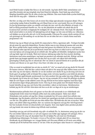 med fördel kunde ta hjälp från flera av de närvarande. Jag hade därför både samtalsämne och
specifika ärenden när jag minglade mig fram bland de inbjudna. Snart hade jag också hittat
lämpliga bundsförvanter för de olika sysslor jag tilldelats. Den mest hedervärda sysslan behöll jag
dock helt för mig själv – klädseln av bruden.
Det blev en tidig sorti från festen och ett minst lika tidigt uppvaknande morgonen därpå. Efter en
osedvanligt stadig frukost beställde jag och Maud fram en taxi som kunde föra oss till salongen.
En ljuvlig höstmorgon mötte oss utanför och hade det inte varit för alla tillbehör så kunde vi ha
haft en härlig promenad framför oss. Nu var det jätteskönt att snabbt och enkelt åka de få
kvarteren bort och helt avslappnade bli insläppta till vår väntande frisör. Hon hade för säkerhets
skull också kallat in sin dotter till tjänstgöring och de bägge var inte sena att hälsa oss välkomna
och hjälpte oss att på alla sätt och vis bli hemmastadda. Eftersom Pia senare skulle ansluta till oss
och genomgå sin förvandling så var det bara för oss att sätta fart om vi skulle hinna med hela
programmet i tid.
Dottern tog sig an Maud och jag skulle bli ompysslad av Ritva, ägarinnan själv. Troligen berodde
det på mina lite speciella hårproblem. Peruker skötte man ju inte riktigt på samma sätt som äkta
hår. Ritva spillde heller ingen onödig tid utan bad genast om tillåtelse att få ta av mig peruken.
Hon spände sedan upp den på en perukstock innan hon tog fram en enkel scarves som hon svepte
runt min hjässa och arrangerade på ett stilfullt sätt. Det gällde att bibehålla värdigheten tyckte hon
och jag hade inget att invända. Med stort intresse iakttog jag sedan hur hon mycket skickligt,
åtminstone med mina amatörögon, tog hand om peruken och arbetade med den. Riktigt vad hon
gjorde hann jag knappt uppfatta men att den fick sig en rejäl, och säkert helt nödvändig,
genomgång tvekade jag inte en sekund på. Det var också en speciell känsla att se peruken där på
stocken och liksom se sin egen frisyr växa fram vid sidan om sig själv.
Efter en stund så meddelade hon att den nu skulle få ”vila” en stund och att jag skulle bli föremål
för hennes intresse. Mitt hår blev också tvättat och delvis lite ansat på olika ställen innan scarvsen
åter slöts sig om min hjässa. Därefter så var det ansiktet som skulle få sig en duvning och trots att
Kicki gjort ett gediget jobb så hittade Ritva några strån vid mina ögonbryn som behövde plockas.
Med en härligt uppfriskande ansiktsmask över hela ansiktet fick jag sedan luta mig tillbaka medan
hon ägnade sig åt mina tår och fingrar. Jag tror att jag somnade till en stund för plötsligt så glänste
både tår och fingrar så där alldeles extra och jag förstod att hon lackat naglarna med flera lager
och dessutom något riktigt glänsande överst. Hon log åt mina glada men förvånade blickar och
kunde bekräfta att jag nog varit borta från omvärlden i säkert en halvtimme. Skönhetssömn
kallade jag det för och blev klarvaken när hon sa att det var dags att ta sig an sminkningen.
Skönhetsmasken pillrades bort och genast var hon där och masserade in en väldoftande och
mjukgörande kräm innan hon började jobba med sina andra preparat. Sakta men säkert
förändrades mitt ansikte och jag blev riktigt avundsjukt hur till synes enkelt hon utförde sina
handgrepp. Jag förvånades också hur lite smink hon egentligen använde och hennes kommentar
var inte sen. Det gällde att få det på sina rätta ställen bara. Då behövdes det inte så mycket. Mina
ögon, som alltid vållat mig problem, blev nu vackrare än någonsin och jag blev helt begeistrad i
hur hon lyckades få dom så uttrycksfulla och eleganta. Som sista åtgärd sattes peruken på plats
och jag kunde inte annat än känna mig tillfreds med resultatet.
Samtidigt som jag satt och beundrade mig själv så anlände Pia. Ja, åtminstone antog jag att det var
Pia som doldes bakom det hav av tyll och organza som fyllde upp ingången till salongen. Ritva
släppte intresset för mig och skyndade fram för att hjälpa Pia och med stor försiktighet
omhändertogs klänningen. Nu kunde vi även se Pia och hon vinkade glatt till oss innan hon
försäkrade sig att klänningen var i trygga händer och försvann tillbaka ut till taxin som otåligt
väntade på att bli befriad från resten av sin last. Efter att ytterligare saker baxats in i salongen fick
Sida 66 av 79Pernilla
2013-07-31http://evabirgitta.se/pernilla.html
 