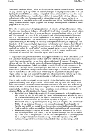 Matvarorna som blivit stående i hallen påkallade båda vårs uppmärksamhet så efter att Camilla än
en gång försäkrat sig att jag var OK och framfört ytterligare en omgång ursäkter skildes vi åt. Den
hjärtliga kram med tillhörande kindkyss som jag fick värmde gott och vi lovade båda att vi snart
skulle söka kontakt igen med varandra. Trots julstöket så gick det heller inte lång tid innan vi fick
anledning att träffas igen. Redan dagen därpå möttes vi i porten och eftersom jag just då var i
Rogers skepnad så blev det lite småprat och några utforskande blickar. Camilla bjöd på stående fot
in mig till samma kväll för ett glas glögg och även prova på hennes nybakade pepparkakor, vilket
jag givetvis tackade ja till.
Strax efter överenskommen tid ringde jag på dörren och hälsades hjärtligt välkommen av Niklas,
Camillas man. Strax bakom stod deras två barn lite blygt och tittade på och när jag hälsade på dom
och talade om att jag hette Roger så besvarade dom mig artigt och berättade att dom hette Axel
och Vilhelmina och var 8 resp 6 år. En stolt pappa nickade gillande emot dom och tillsammans
steg vi in i lägenheten som var en exakt kopia av min så när som på att den var spegelvänd och
dessutom hade ett extra rum. Trots dessa likheter så förvånades jag stort över hur olika intryck
lägenheterna ändå gav. Möblering och personliga tillhörigheter satte verkligen sin prägel på våra
lägenheter och det var ju omöjligt att säga om min var bättre eller sämre än deras. Jag tyckte att vi
båda lyckats hitta en mix av gammalt och nytt som var så bra. Camilla som nu anslutit sig till oss
ursäktade sig med att det var så ”stökigt” men inte undra på när fyra personer skulle samsas på
nästan samma yta som jag gjorde ensam. I mitt tycke så gjorde det bara att man kände sig
välkommen och att de inte ställt till med för mycket bara för mitt besök.
Vi slog oss ner i vardagsrummet där ett fat med pepparkakor redan stod dukat. Ett tidur från köket
fick Camilla att skynda ut och strax kom hon med varm väldoftande glögg. Barnen fick även de
varsitt glas, även dom det bara var uppvärmd saft, men känslan att få vara med i de vuxnas
sällskap stärktes. Efter lite allmänt prat om den förestående julen och andra dagsaktuella händelser
blandat med avnjutandet av nybakade pepparkakor och god glögg började våra tungor spela lite
lättare och vi kom in på lite mer personliga frågor. Som alltid så är det lättare att prata om sina
barn och från fyra munnar kom spridda anekdoter och skildringar ur deras levnad. Jag fick också
veta lite mer om Niklas och Camilla innan det blev dags för mig att fortsätta på den inslagna
vägen. Vid det här laget hade ungarna tröttnat på vårat sällskap och istället förflyttat sig in deras
rum där man nu kunde höra hur TVs adventskalender spelade upp sin signaturmelodi.
Efter att ha berättat lite om mig och min bakgrund så ville jag försöka hitta något som gjorde att
jag kunde närma mig ämnet Roger/Pernilla. I min berättelse hade jag nämnt mina hastiga möten
med Camilla utan att för den skull berätta att det var Pernilla som mött henne. Lite osäker var jag
hur mycket Niklas visste eller för den delen ville prata om så efter det här lilla ”lockbetet” sökte
jag en naturlig fortsättning för att slippa hoppa i galen tunna och ta upp ämnen som inte alls var
gångbara. Medan jag sökte de rätta orden förekom Camilla mig
- Det är jättekul att du kunde komma ikväll. Dessutom är det skojigt att få lära känna en av
våra grannar lite mer. Blir alldeles för lite kontakt mellan oss grannar. Visst har jag respekt
för att alla skall få ha sitt privatliv för sig själv, men samtidigt så har vi ju så stor glädje av
att veta lite mer om varandra. Allt blir liksom lite lättare att umgås då.
- Håller med, inflikade jag men sa inget mer då jag märkte att hon gärna ville fortsätta själv.
- Niklas och jag funderade förresten på vem som skulle dyka upp. Niklas hoppades på
Pernilla, men jag höll nog mer på Roger. Hur som helst så skall du känna dig välkommen.
- Tack, svarade jag smått överraskad över Camillas öppna inställning och otvungna sätt.
- Hoppades och hoppades, svarade Niklas med låtsad purkenhet. Klart man är lite nyfiken,
men det viktiga är att du skall veta att vi inte har några invändningar emot ditt sätt att klä
dig. Varför skulle vi det egentligen! Även om vissa ruskar på huvudet så kan inte jag se att
det är konstigare än vad andra kan spöka ut sig i eller har för egenartad hobby. Min
nyfikenhet hänger därför mer ihop med att det ändå är något ganska ovanligt. Alltid
Sida 72 av 79Pernilla
2013-07-31http://evabirgitta.se/pernilla.html
 