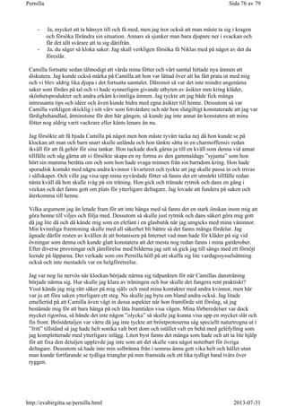 - Ja, mycket att ta hänsyn till och få med, men jag tror också att man måste ta sig i kragen
och försöka förändra sin situation. Annars så sjunker man bara djupare ner i svackan och
får det allt svårare att ta sig därifrån.
- Ja, du säger så kloka saker. Jag skall verkligen försöka få Niklas med på något av det du
föreslår.
Camilla fortsatte sedan tålmodigt att vårda mina fötter och vårt samtal hittade nya ämnen att
diskutera. Jag kunde också märka på Camilla att hon var lättad över att ha fått prata ut med mig
och vi blev aldrig lika djupa i det fortsatta samtalet. Däremot så var det inte mindre angenäma
saker som fördes på tal och vi hade synnerligen givande utbyten av åsikter mm kring kläder,
skönhetsprodukter och andra erkänt kvinnliga ämnen. Jag tyckte att jag både fick många
intressanta tips och idéer och även kunde bidra med egna åsikter till henne. Dessutom så var
Camilla verkligen skicklig i sitt värv som fotvårdare och när hon slutgiltigt konstaterade att jag var
färdigbehandlad, åtminstone för den här gången, så kunde jag inte annat än konstatera att mina
fötter nog aldrig varit vackrare eller känts lenare än nu.
Jag försökte att få bjuda Camilla på något men hon måste tyvärr tacka nej då hon kunde se på
klockan att man och barn snart skulle anlända och hon tänkte sätta in en charmoffensiv redan
ikväll för att få gehör för sina tankar. Hon tackade dock gärna ja till en kväll som denna vid annat
tillfälle och såg gärna att vi försökte skapa en ny forma av den gammaldags ”syjunta” som hon
hört sin mamma berätta om och som hon hade svaga minnen från sin barndom kring. Hon hade
sporadisk kontakt med några andra kvinnor i kvarteret och tyckte att jag skulle passa in och trivas
i sällskapet. Och ville jag visa upp mina nyvårdade fötter så fanns det ett utmärkt tillfälle redan
nästa kväll då hon skulle iväg på sin träning. Hon gick och tränade rytmik och dans en gång i
veckan och det fanns gott om plats för ytterligare deltagare. Jag lovade att fundera på saken och
återkomma till henne.
Vilka argument jag än letade fram för att inte hänga med så fanns det en stark önskan inom mig att
göra henne till viljes och följa med. Dessutom så skulle just rytmik och dans säkert göra mig gott
då jag lite då och då kände mig som en elefant i en glasbutik när jag umgicks med mina väninnor.
Min kvinnliga framtoning skulle med all säkerhet bli bättre så det fanns många fördelar. Jag
ägnade därför resten av kvällen åt att botanisera på Internet vad man hade för kläder på sig vid
övningar som denna och kunde glatt konstatera att det mesta nog redan fanns i mina garderober.
Efter diverse provningar och jämförelse med bilderna jag sett så gick jag till sängs med ett förnöjt
leende på läpparna. Det verkade som om Pernilla höll på att skaffa sig lite vardagssysselsättning
också och inte mestadels var en helgföreteelse.
Jag var nog lie nervös när klockan började närma sig tidpunkten för när Camillas dansträning
började närma sig. Hur skulle jag klara av träningen och hur skulle det fungera rent praktiskt?
Visst kände jag mig rätt säker på mig själv och med mina kontakter med andra kvinnor, men här
var ju att föra saken ytterligare ett steg. Nu skulle jag byta om bland andra också. Jag litade
emellertid på att Camilla även vägt in dessa aspekter när hon framförde sitt förslag, så jag
bestämde mig för att bara hänga på och låta framtiden visa vägen. Mina förberedelser var dock
mycket rigorösa, så hände det inte någon ”olycka” så skulle jag kunna visa upp en mycket slät och
fin front. Bröstdetaljen var värre då jag inte tyckte att bröstproteserna såg speciellt naturtrogna ut i
”fritt” tillstånd så jag hade helt sonika valt bort dom och istället valt en behå med geléfyllnig som
jag kompletterade med ytterligare inlägg. Liten byst fanns det många som hade och att ta lite hjälp
för att fixa den detaljen upplevde jag inte som att det skulle vara något noterbart för övriga
deltagare. Dessutom så hade inte min solbränna från i somras ännu gett vika helt och hållet utan
man kunde fortfarande se tydliga trianglar på min framsida och ett lika tydligt band tvärs över
ryggen.
Sida 76 av 79Pernilla
2013-07-31http://evabirgitta.se/pernilla.html
 