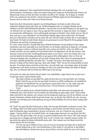 illasinnade sjukdomen. Hans underhudsfett började nämligen öka och så gjorde även
fettvävnaderna i bröstkorgen. Sakta men säkert antog hans kropp mer kvinnoliknande former och
Maud kunde notera att han allt oftare använde sina BH-ar till vardags. Än så länge så verkade
heller inte sjukdomen tära på KG i nämnvärd grad så tillfälligt upplevde han förmodligen sin
ljusaste tid som transvestit vilket även Maud noterade.
Snart kom dock illavarslande signaler om att behandlingen inte hade avsedd verkan utan
sjukdomen började lämna spår efter sig. Nedbrytningsprocessen av kroppen började gå allt
snabbare och KGs hälsotillstånd försämrades i samma takt som de båda började inse att spelet nog
var förlorat även om ingen av dom ville ge upp den lilla strimma av hopp som fanns. De tidigare
så cementerade ställningarna i deras självbyggda skyttegravar började vittra sönder och en vilja att
dela med sig av sina erfarenheter och funderingar började sippra fram mellan dom. De började
prata om sina känslor och behov på ett annat sätt och i allt det mörka så fanns det en svagt upplyst
stig framåt. De hade så smått börjat diskutera en gemensam resa där Maud för första gången skulle
få bekanta sig med KGs kvinnliga gestalt.
En vecka senare dog KG. Hastigt hade hans tillstånd försämrats och på sjukhuset fanns ingen
mirakelkur utan den enda hjälp som stod till buds var att hindra smärtorna så långt det var möjligt.
En tidig morgon i mitten av februari drog KG sista sucken och allt blev stilla. En stillhet och
tomhet som blev än mer märkbar när hon återkom hem till lägenheten och till alla minnen. Hon
uttryckte också att hon blev handlingsförlamad under en stor del av våren och orkade inte ta itu
med det ändå helt nödvändiga göromålet att gå igenom KGs tillhörigheter. Det var först när
sommaren började göra sig påmind och hon själv började skifta från vinter till sommargarderob
som hans välfyllda garderober och lådor blev ”synliga” för henne. Hon hade dock ännu inte
kommit så långt att hon hunnit tagit tag i detta utan istället ”flytt” hit ner till sommarstället så snart
det gått. Visserligen fanns också här en del saker, men det hade inte varit många saker så det hade
närmast bara varit skönt att testa sin förmåga att orka ta itu med KGs kända men ändå så okända
sida. Det var förresten där hon hittat den bikini jag nu bar på mig.
Så mycket mer hade inte funnits här på landet. Lite underkläder, några linnen och en kjol men i
övrigt inget annat vad hon hittills hittat.
- Jag måste erkänna att jag både blev glad och besviken över det jag hittills sett, fortsatte
Maud. Glad för jag vet inte hur jag skulle ha klarat en alltför omfattande och innehållsrik
garderob och framförallt inte om jag hittat en massa foton eller så. Jag väntar mig mer
krävande uppgifter när jag väl kommer hem. Vill du förresten se det jag hittade?
- Visst!
Det var skönt att sträcka på sig. Mauds berättelse hade både varit intressant och gripande och
trollbundit mig i flera timmar, men nu kändes det nödvändigt att göra något annat. Solen strålar
hade också blivit allt starkare och varmare och lite fundersam hade jag varit för de effekter som de
senaste timmarnas solande skulle ha på min kropp. Jag var absolut inte rädd för att sola, men jag
försökte vara försiktig med solbestrålning när jag använde baddräkt för att inte lämna synliga spår
på kroppen.
De ”fynd” hon gjort låg alla framme på en säng i det som jag förmodade var hennes sovrum. Det
var väldigt enkla men ändå mycket feminina plagg av god kvalitet som KG försett sig med. Jag
hade fortfarande ingen minnesbild av honom som person, trots att vi borde ha setts ett antal
gånger. Vad jag hittills sett så innehöll heller inte stugan några foton på vare sig Maud eller KG
och jag ville inte gärna fråga, trots att jag var ganska nyfiken på hur han sett ut. Den enda slutsats
jag kunde dra av plaggen jag hade framför mig var att vi borde vara i ungefär samma storlek, för
jag skulle lika gärna ha kunnat införskaffa dessa själv. Det verkade som om Maud också fått
samma känsla, för hon fortsatte
- Vet inte om jag är alldeles fel ute, men om inte du misstycker på något sätt så skulle det
kanske hjälpa mig en del i min bearbetning av KGs andra liv om jag fick se dig klädd i
dom här kläderna. Kanske kan det ge mig en bild av hur han skulle ha sett ut och att jag
Sida 8 av 79Pernilla
2013-07-31http://evabirgitta.se/pernilla.html
 