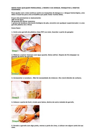 SERVE PARA QUALQUER PERNILONGO, e MESMO O DA DENGUE, MOSQUITOS e INSETOS
VOADORES:

Para ajudar com a luta contínua contra os mosquitos da dengue e a dengue hemorrágica, uma
idéia é trazê-los para uma armadilha que pode matar muitos deles.

O que nós precisamos é, basicamente:
200 ml de água,
50 gramas de açúcar mascavo,
1 grama de levedura (fermento biológico de pão, encontra em qualquer supermercado ) e uma
garrafa plástica de 2 litros

Como fazer:

1. Corte uma garrafa de plástico (tipo PET) ao meio. Guardar a parte do gargalo:




2. Misture o açúcar mascavo com água quente. Deixe esfriar. Depois de frio despejar na
metade de baixo da garrafa.




3. Acrescentar a Levedura . Não há necessidade de misturar. Ela criará dióxido de carbono.




4. Colocar a parte do funil, virada para baixo, dentro da outra metade da garrafa.




5. Enrolar a garrafa com algo preto, menos a parte de cima, e colocar em algum canto de sua
casa.
 