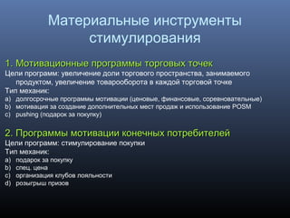 1. Мотивационные программы торговых точек1. Мотивационные программы торговых точек
Цели программ: увеличение доли торгового пространства, занимаемого
продуктом, увеличение товарооборота в каждой торговой точке
Тип механик:
a) долгосрочные программы мотивации (ценовые, финансовые, соревновательные)
b) мотивация за создание дополнительных мест продаж и использование POSM
c) pushing (подарок за покупку)
22. Программы мотивации конечных потребителей. Программы мотивации конечных потребителей
Цели программ: стимулирование покупки
Тип механик:
a) подарок за покупку
b) спец. цена
c) организация клубов лояльности
d) розыгрыш призов
Материальные инструменты
стимулирования
 