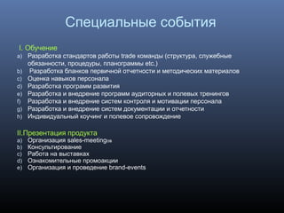 Специальные события
I. Обучение
a) Разработка стандартов работы trade команды (структура, служебные
обязанности, процедуры, планограммы etc.)
b) Разработка бланков первичной отчетности и методических материалов
c) Оценка навыков персонала
d) Разработка программ развития
e) Разработка и внедрение программ аудиторных и полевых тренингов
f) Разработка и внедрение систем контроля и мотивации персонала
g) Разработка и внедрение систем документации и отчетности
h) Индивидуальный коучинг и полевое сопровождение
II.Презентация продукта
a) Организация sales-meetingов
b) Консультирование
c) Работа на выставках
d) Ознакомительные промоакции
e) Организация и проведение brand-events
 
