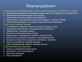Мерчендайзинг
1.Организация доминирующего присутствия продукции на витринах и полках
a) Расположение продукции на более выгодных местах по сравнению с конкурентами
b) Организации дополнительных точек продаж
c) Увеличения количества фейсингов продукции
d) Обеспечение максимального визуального эффект с помощью POSM
e) Организация выкладки по стандарту каждой категории продукции
2.Контроль и анализ продаж
a) Отслеживания товарного запаса на складах торговых точек
b) Проведение переговоров по расширению ассортимента
c) Оформление и передача заказов
d) Контроль сроков реализации и брака
e) Переговоры и организация торгового cross-promotion
f) Контроль за ситуацией в магазине и ценообразованием
g) Контроль активностей конкурентов, рекламных кампаний
h) Контроль за работой торговой команды
i) Сбор рекомендаций о работе торговых агентов
3. Дополнительные функции
a) помощь в проведении промо-акций
b) мониторинг цен и ассортимента
c) обучение продавцов
d) сбор информации
 