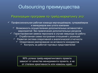 Реализации программ по трейд-маркетингу это:Реализации программ по трейд-маркетингу это:
 Профессиональная рабочая команда мерчандайзеров, супервайзеров
и менеджеров вне штата компании
 Возможность осуществления дополнительных активностей и
мероприятий без привлечения дополнительных ресурсов
 Гарантированная замена персонала в случае невыхода на работу
 Отработанная схема построения отношений с розницей
 Развитая система оперативной и аналитической отчетности
 Оперативное реагирование на активности конкурентов
 Контроль за работой торговых представителей
90% успеха трейд-маркетингового проекта
зависит от качества менеджмента проекта, а не
от степени креативности или новизны идей.
Outsourcing преимущества
 