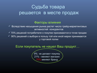 Судьба товара
решается в месте продаж
Факторы влияния
 Вследствие насыщения рынка растет число трейд-маркетинговых
активностей конкурентов
 70% решений потребителя о покупке принимаются в точке продаж
 90% решений о выборе в пользу той или иной марки принимается
у торговой полки
Если покупатель не нашел Ваш продукт…
9% не делают покупку
21% - меняют магазин
70% меняют бренд
 