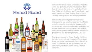 Our work for Pernod Ricard, who co-lead the global
wines and spirits industry, has now spanned more
than 12 years. In that time we’ve worked with both
their ‘Global Icons’ - Absolut and Chivas Regal – and
nearly every one of their ‘Strategic Premium’ and
‘Strategic Prestige’ spirits and champagne brands.
Our work has covered global brand activation
strategy, digital and social campaigns, on & oﬀ trade
activation, advertising, experiential, shopper, trade
communications, international market workshops and
training, travel retail, tasting programmes, drinks &
ritual creation, product education, brand ambassador
programmes and mentoring, to name just a few.
From promoting trial of Chivas Regal in the UK on-
trade to helping redeﬁne the way the Perrier-Jouet
brand is activated internationally, Pernod Ricard has
used Cubo for both UK and global briefs with our
work having now been used in over 30 markets
worldwide.
 
