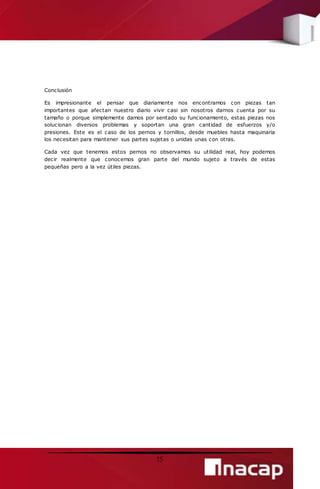 15 
Conclusión 
Es impresionante el pensar que diariamente nos encontramos con piezas tan 
importantes que afectan nuestro diario vivir casi sin nosotros darnos cuenta por su 
tamaño o porque simplemente damos por sentado su funcionamiento, estas piezas nos 
solucionan diversos problemas y soportan una gran cantidad de esfuerzos y/o 
presiones. Este es el caso de los pernos y tornillos, desde muebles hasta maquinaria 
los necesitan para mantener sus partes sujetas o unidas unas con otras. 
Cada vez que tenemos estos pernos no observamos su utilidad real, hoy podemos 
decir realmente que conocemos gran parte del mundo sujeto a través de estas 
pequeñas pero a la vez útiles piezas. 
