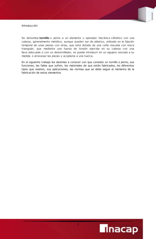 3 
Introducción 
Se denomina tornillo o perno a un elemento u operador mecánico cilíndrico con una 
cabeza, generalmente metálico, aunque pueden ser de plástico, utilizado en la fijación 
temporal de unas piezas con otras, que está dotado de una caña roscada con rosca 
triangular, que mediante una fuerza de torsión ejercida en su cabeza con una 
llave adecuada o con un destornillador, se puede introducir en un agujero roscado a su 
medida o atravesar las piezas y acoplarse a una tuerca. 
En el siguiente trabajo les daremos a conocer con que consiste un tornillo o perno, sus 
funciones, las fallas que sufren, los materiales de que están fabricados, los diferentes 
tipos que existen, sus aplicaciones, las normas que se debe seguir al momento de la 
fabricación de estos elementos 
 