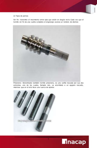 5 
2) Tipos de pernos 
Sin fin: transmite el movimiento entre ejes que están en ángulo recto Cada vez que el 
tornillo sin fin da una vuelta completa el engranaje avanza un número de dientes 
Prisionero: Denominado también tornillo prisionero, es una varilla roscada por sus dos 
extremos, uno de los cuales, llamado raíz, va atornillado a un agujero roscado, 
mientras que en el otro lleva una tuerca de apriete 
 