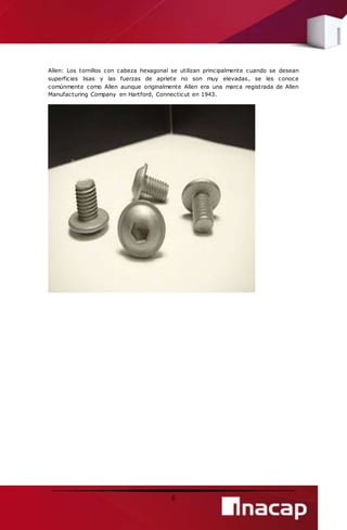 Allen: Los tornillos con cabeza hexagonal se utilizan principalmente cuando se desean 
superficies lisas y las fuerzas de apriete no son muy elevadas, se les conoce 
comúnmente como Allen aunque originalmente Allen era una marca registrada de Allen 
Manufacturing Company en Hartford, Connecticut en 1943. 
6 
 