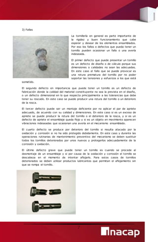 7 
3) Fallas 
La tornillería en general es parte importante de 
la rigidez y buen funcionamiento que cabe 
esperar y desear de los elementos ensamblados. 
Por eso los fallos o defectos que pueda tener un 
tornillo pueden ocasionar un fallo o una avería 
indeseada. 
El primer defecto que puede presentar un tornillo 
es un defecto de diseño o de cálculo porque sus 
dimensiones o calidades no sean las adecuadas. 
En este caso el fallo que se puede provocar es 
una rotura prematura del tornillo por no poder 
soportar las tensiones y esfuerzos a los que está 
sometido. 
El segundo defecto en importancia que puede tener un tornillo es un defecto de 
fabricación donde la calidad del material constituyente no sea la prevista en el diseño, 
o un defecto dimensional en lo que respecta principalmente a las tolerancias que debe 
tener su roscado. En este caso se puede producir una rotura del tornillo o un deterioro 
de la rosca. 
El tercer defecto puede ser un montaje deficiente por no aplicar el par de apriete 
adecuado, de acuerdo con su calidad y dimensiones. En este caso si es un exceso de 
apriete se puede producir la rotura del tornillo o el deterioro de la rosca, y si es un 
defecto de apriete el ensamblaje queda flojo y si es un objeto en movimiento aparecen 
vibraciones indeseadas que ocasionan una avería en el mecanismo ensamblado. 
El cuarto defecto se produce por deterioro del tornillo si resulta atacado por la 
oxidación y corrosión si no ha sido protegido debidamente. En este caso y durante las 
operaciones rutinarias de mantenimiento preventivo del mecanismo se deben sustituir 
todos los tornillos deteriorados por unos nuevos y protegerlos adecuadamente de la 
corrosión y oxidación. 
El último defecto grave que puede tener un tornillo es cuando se procede al 
desmontaje de un ensamblaje y si por causa de la oxidación y corrosión el tornillo se 
descabeza en el momento de intentar aflojarlo. Para estos casos de tornillos 
deteriorados se deben utilizar productos lubricantes que permitan el aflojamiento sin 
que se rompa el tornillo. 
 