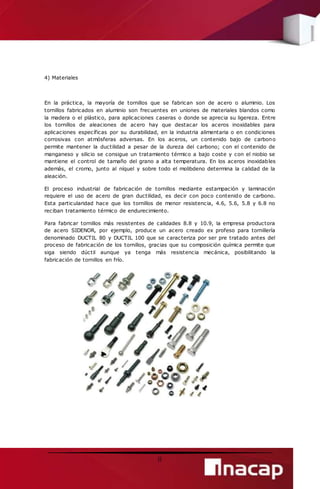 8 
4) Materiales 
En la práctica, la mayoría de tornillos que se fabrican son de acero o aluminio. Los 
tornillos fabricados en aluminio son frecuentes en uniones de materiales blandos como 
la madera o el plástico, para aplicaciones caseras o donde se aprecia su ligereza. Entre 
los tornillos de aleaciones de acero hay que destacar los aceros inoxidables para 
aplicaciones específicas por su durabilidad, en la industria alimentaria o en condiciones 
corrosivas con atmósferas adversas. En los aceros, un contenido bajo de carbono 
permite mantener la ductilidad a pesar de la dureza del carbono; con el contenido de 
manganeso y silicio se consigue un tratamiento térmico a bajo coste y con el niobio se 
mantiene el control de tamaño del grano a alta temperatura. En los aceros inoxidables 
además, el cromo, junto al níquel y sobre todo el molibdeno determina la calidad de la 
aleación. 
El proceso industrial de fabricación de tornillos mediante estampación y laminación 
requiere el uso de acero de gran ductilidad, es decir con poco contenido de carbono. 
Esta particularidad hace que los tornillos de menor resistencia, 4.6, 5.6, 5.8 y 6.8 no 
reciban tratamiento térmico de endurecimiento. 
Para fabricar tornillos más resistentes de calidades 8.8 y 10.9, la empresa productora 
de acero SIDENOR, por ejemplo, produce un acero creado ex profeso para tornillería 
denominado DUCTIL 80 y DUCTIL 100 que se caracteriza por ser pre tratado antes del 
proceso de fabricación de los tornillos, gracias que su composición química permite que 
siga siendo dúctil aunque ya tenga más resistencia mecánica, posibilitando la 
fabricación de tornillos en frío. 
 