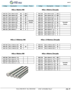 abr-15
Código Descripción Envase Precio Código Descripción Envase
HMT 505 Hilo x Metro 3/16" NC 100 HMZ 700 Hilo x Metro 3/16" 100
HMT 507 Hilo x Metro 1/4" NC 100 HMZ 701 Hilo x Metro 1/4" - 20 100
HMT 509 Hilo x Metro 5/16" NC 50 HMZ 703 Hilo x Metro 5/16" - 18 50
HMT 511 Hilo x Metro 3/8" NC 25 HMZ 705 Hilo x Metro 3/8" - 16 25
HMT 513 Hilo x Metro 7/16" NC 20 Consultar HMZ 708 Hilo x Metro 7/16" - 14 25
HMT 515 Hilo x Metro 1/2" NC 20 Precios HMZ 712 Hilo x Metro 1/2" - 13 20
HMT 517 Hilo x Metro 5/8" NC 10 HMZ 714 Hilo x Metro 5/8" - 11 10
HMT 519 Hilo x Metro 3/4" NC 5 HMZ 716 Hilo x Metro 3/4" - 10 10
HMT 521 Hilo x Metro 7/8" NC 5 HMZ 717 Hilo x Metro 7/8" - 9 5
HMT 523 Hilo x Metro 1" NC 5 HMZ 719 Hilo x Metro 1" - 8 5
HMZ 722 Hilo x Metro 1 1/8" 5
HMZ 724 Hilo x Metro 1 1/4" 3
HMZ 729 Hilo x Metro 1 1/2" 3
HMT 589 Hilo x 3 Metros 3/8 NC HMZ 731 Hilo x 3 Metros 3/8 - 16 25
HMT 591 Hilo x 3 Metros 1/2 NC 10 HMZ 733 Hilo x 3 Metros 1/2 - 1310
HMT 593 Hilo x 3 Metros 5/8 NC HMZ 737 Hilo x 3 Metros 5/8 - 11 5
HMT 606 Hilo x Metro 6 - 1.0 HMZ 750 Hilo x Metro 5 - 0.8 100
HMT 608 Hilo x Metro 8 - 1.25 HMZ 752 Hilo x Metro 6 - 1.0 100
HMT 610 Hilo x Metro 10 - 1.5 HMZ 755 Hilo x Metro 8 - 1.25 50
HMT 612 Hilo x Metro 12 - 1.75 HMZ 759 Hilo x Metro 10 - 1.5 25
HMZ 762 Hilo x Metro 12 - 1.75 20
HMZ 766 Hilo x Metro 14 - 2.0 20
HMZ 769 Hilo x Metro 16 - 2.0 10
HMZ 773 Hilo x Metro 20 - 2.5 10
pag. 14
Consultar
Precios
Hilo x Metro Zincado
Fono 2 854 49 34 - Fax 2 854 40 64 email ventas@per-buj.cl
Consultar
Precios
Hilo x 3 Metros NR Hilo x 3 Metros Zincado
Precio
Hilo x Metro NR
Hilo x Metro NR Hilo x Metro Zincado
 