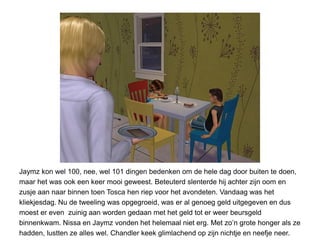 Jaymz kon wel 100, nee, wel 101 dingen bedenken om de hele dag door buiten te doen,
maar het was ook een keer mooi geweest. Beteuterd slenterde hij achter zijn oom en
zusje aan naar binnen toen Tosca hen riep voor het avondeten. Vandaag was het
kliekjesdag. Nu de tweeling was opgegroeid, was er al genoeg geld uitgegeven en dus
moest er even zuinig aan worden gedaan met het geld tot er weer beursgeld
binnenkwam. Nissa en Jaymz vonden het helemaal niet erg. Met zo’n grote honger als ze
hadden, lustten ze alles wel. Chandler keek glimlachend op zijn nichtje en neefje neer.
 