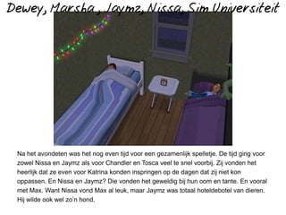 Dewey, Marsha , Jaymz, Nissa, Sim Universiteit




 Na het avondeten was het nog even tijd voor een gezamenlijk spelletje. De tijd ging voor
 zowel Nissa en Jaymz als voor Chandler en Tosca veel te snel voorbij. Zij vonden het
 heerlijk dat ze even voor Katrina konden inspringen op de dagen dat zij niet kon
 oppassen. En Nissa en Jaymz? Die vonden het geweldig bij hun oom en tante. En vooral
 met Max. Want Nissa vond Max al leuk, maar Jaymz was totaal hoteldebotel van dieren.
 Hij wilde ook wel zo’n hond.
 