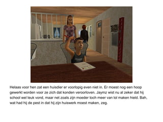 Helaas voor hen zat een huisdier er voorlopig even niet in. Er moest nog een hoop
gewerkt worden voor ze zich dat konden veroorloven. Jaymz wist nu al zeker dat hij
school wel leuk vond, maar net zoals zijn moeder toch meer van lol maken hield. Bah,
wat had hij de pest in dat hij zijn huiswerk moest maken, zeg.
 