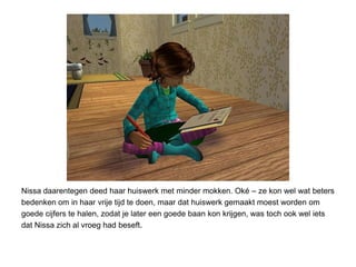 Nissa daarentegen deed haar huiswerk met minder mokken. Oké – ze kon wel wat beters
bedenken om in haar vrije tijd te doen, maar dat huiswerk gemaakt moest worden om
goede cijfers te halen, zodat je later een goede baan kon krijgen, was toch ook wel iets
dat Nissa zich al vroeg had beseft.
 