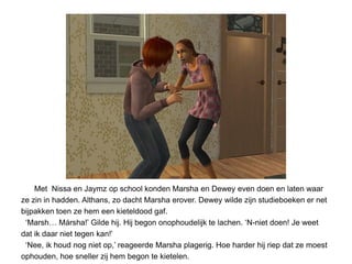 Met Nissa en Jaymz op school konden Marsha en Dewey even doen en laten waar
ze zin in hadden. Althans, zo dacht Marsha erover. Dewey wilde zijn studieboeken er net
bijpakken toen ze hem een kieteldood gaf.
 ‘Marsh… Mársha!’ Gilde hij. Hij begon onophoudelijk te lachen. ‘N-niet doen! Je weet
dat ik daar niet tegen kan!’
 ‘Nee, ik houd nog niet op,’ reageerde Marsha plagerig. Hoe harder hij riep dat ze moest
ophouden, hoe sneller zij hem begon te kietelen.
 