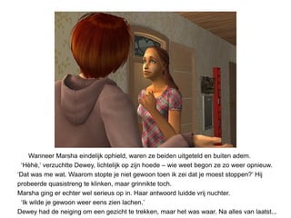 Wanneer Marsha eindelijk ophield, waren ze beiden uitgeteld en buiten adem.
 ‘Hèhè,’ verzuchtte Dewey, lichtelijk op zijn hoede – wie weet begon ze zo weer opnieuw.
‘Dat was me wat. Waarom stopte je niet gewoon toen ik zei dat je moest stoppen?’ Hij
probeerde quasistreng te klinken, maar grinnikte toch.
Marsha ging er echter wel serieus op in. Haar antwoord luidde vrij nuchter.
 ‘Ik wilde je gewoon weer eens zien lachen.’
Dewey had de neiging om een gezicht te trekken, maar het was waar. Na alles van laatst...
 