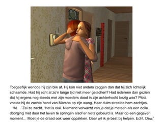 Toegeeflijk wendde hij zijn blik af. Hij kon niet anders zeggen dan dat hij zich lichtelijk
schaamde. Had hij echt al zo’n lange tijd niet meer gelachen? Had iedereen dan gezien
dat hij ergens nog steeds met zijn moeders dood in zijn achterhoofd bezig was? Plots
voelde hij de zachte hand van Marsha op zijn wang. Haar duim streelde hem zachtjes.
 ‘Hé…’ Zei ze zacht. ‘Het is oké. Niemand verwacht van je dat je meteen als een dolle
doorging met door het leven te springen alsof er niets gebeurd is. Maar op een gegeven
moment… Moet je de draad ook weer oppakken. Daar wil ik je best bij helpen. Echt, Dew.’
 