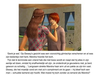 ‘Dank je wel.’ Op Dewey’s gezicht was een voorzichtig glimlachje verschenen en al was
zijn bedankje niet hard, Marsha hoorde het toch.
 ‘Fijn dat ik tenminste een vriend heb die niet boos wordt en roept dat hij alles in zijn
eentje wil doen, omdat hij onafhankelijk wil zijn. Je onderdrukt je gevoelens niet, je bent
gewoon zo schattig…’ Langzaam strekte Marsha haar arm uit en pakte ze zijn kin vast.
Dewey, die het moeilijk vond om met zo’n compliment om te gaan – hij bleef toch een
man – schudde lachend zijn hoofd. Wat moest hij toch zonder zo iemand als Marsha?
 