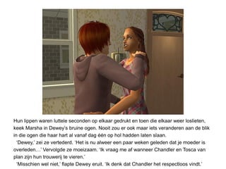 Hun lippen waren luttele seconden op elkaar gedrukt en toen die elkaar weer loslieten,
keek Marsha in Dewey’s bruine ogen. Nooit zou er ook maar iets veranderen aan de blik
in die ogen die haar hart al vanaf dag één op hol hadden laten slaan.
  ‘Dewey,’ zei ze vertederd. ‘Het is nu alweer een paar weken geleden dat je moeder is
overleden…’ Vervolgde ze moeizaam. ‘Ik vraag me af wanneer Chandler en Tosca van
plan zijn hun trouwerij te vieren.’
  ‘Misschien wel niet,’ flapte Dewey eruit. ‘Ik denk dat Chandler het respectloos vindt.’
 