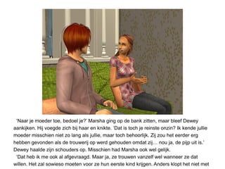 ‘Naar je moeder toe, bedoel je?’ Marsha ging op de bank zitten, maar bleef Dewey
aankijken. Hij voegde zich bij haar en knikte. ‘Dat is toch je reinste onzin? Ik kende jullie
moeder misschien niet zo lang als jullie, maar toch behoorlijk. Zij zou het eerder erg
hebben gevonden als de trouwerij op werd gehouden omdat zij… nou ja, de pijp uit is.’
Dewey haalde zijn schouders op. Misschien had Marsha ook wel gelijk.
 ‘Dat heb ik me ook al afgevraagd. Maar ja, ze trouwen vanzelf wel wanneer ze dat
willen. Het zal sowieso moeten voor ze hun eerste kind krijgen. Anders klopt het niet met
 
