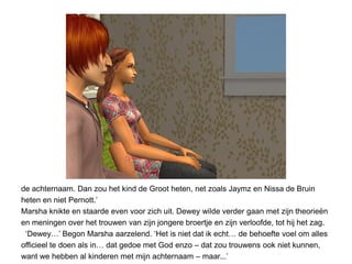 de achternaam. Dan zou het kind de Groot heten, net zoals Jaymz en Nissa de Bruin
heten en niet Pernott.’
Marsha knikte en staarde even voor zich uit. Dewey wilde verder gaan met zijn theorieën
en meningen over het trouwen van zijn jongere broertje en zijn verloofde, tot hij het zag.
 ‘Dewey…’ Begon Marsha aarzelend. ‘Het is niet dat ik echt… de behoefte voel om alles
officieel te doen als in… dat gedoe met God enzo – dat zou trouwens ook niet kunnen,
want we hebben al kinderen met mijn achternaam – maar...’
 