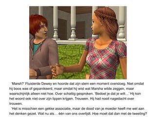 ‘Marsh?’ Fluisterde Dewey en hoorde dat zijn stem een moment oversloeg. Niet omdat
hij boos was of gepanikeerd, maar omdat hij wist wat Marsha wilde zeggen, maar
waarschijnlijk alleen niet hoe. Over schattig gesproken. ‘Bedoel je dat je wilt…’ Hij kon
het woord ook niet over zijn lippen krijgen. Trouwen. Hij had nooit nagedacht over
trouwen.
  ‘Het is misschien een gekke associatie, maar de dood van je moeder heeft me wel aan
het denken gezet. Wat nu als… één van ons overlijdt. Hoe moet dat dan met de tweeling?
 