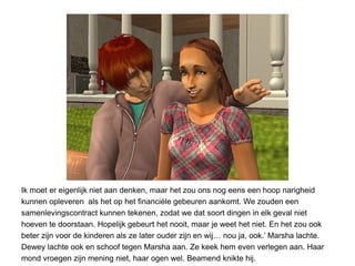 Ik moet er eigenlijk niet aan denken, maar het zou ons nog eens een hoop narigheid
kunnen opleveren als het op het financiële gebeuren aankomt. We zouden een
samenlevingscontract kunnen tekenen, zodat we dat soort dingen in elk geval niet
hoeven te doorstaan. Hopelijk gebeurt het nooit, maar je weet het niet. En het zou ook
beter zijn voor de kinderen als ze later ouder zijn en wij… nou ja, ook.’ Marsha lachte.
Dewey lachte ook en schoof tegen Marsha aan. Ze keek hem even verlegen aan. Haar
mond vroegen zijn mening niet, haar ogen wel. Beamend knikte hij.
 