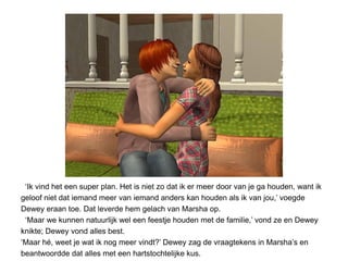 ‘Ik vind het een super plan. Het is niet zo dat ik er meer door van je ga houden, want ik
geloof niet dat iemand meer van iemand anders kan houden als ik van jou,’ voegde
Dewey eraan toe. Dat leverde hem gelach van Marsha op.
 ‘Maar we kunnen natuurlijk wel een feestje houden met de familie,’ vond ze en Dewey
knikte; Dewey vond alles best.
‘Maar hé, weet je wat ik nog meer vindt?’ Dewey zag de vraagtekens in Marsha’s en
beantwoordde dat alles met een hartstochtelijke kus.
 